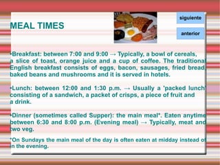 MEAL TIMES • Breakfast: between 7:00 and 9:00 -> Typically, a bowl of cereals,  a slice of toast, orange juice and a cup of coffee. The traditional English breakfast consists of eggs, bacon, sausages, fried bread, baked beans and mushrooms and it is served in hotels. • Lunch: between 12:00 and 1:30 p.m. -> Usually a 'packed lunch' consisting of a sandwich, a packet of crisps, a piece of fruit and a drink.  • Dinner (sometimes called Supper): the main meal*. Eaten anytime between 6:30 and 8:00 p.m. (Evening meal) -> Typically, meat and two veg. *On Sundays the main meal of the day is often eaten at midday instead of in the evening.  