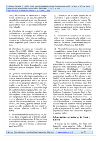 Escudero Escorza, T. (2003). Desde los tests hasta la investigación evaluativa actual. Un siglo, el XX, de inteso
desarrollo de la evaluación en educación. RELIEVE:, v. 9, n. 1, p. 11-43.
http://www.uv.es/RELIEVE/v9n1/RELIEVEv9n1_1.htm

 coln (1982) refieren los términos de la compa-                 g) Diferencias en el papel jugado por el
 ración valorativa; de un lado, las característi-               evaluador, lo que ha venido a llamarse eva-
 cas del objeto evaluado y, de otro, las necesi-                luación interna vs. evaluación externa. No
 dades, expectativas y valores del grupo a los                  obstante, una relación directa entre el eva-
 que les afecta o con los que se relaciona el ob-               luador y las diferentes audiencias de la eva-
 jeto evaluado.                                                 luación es reconocida por la mayoría de los
                                                                autores (Nevo, 1983; Weiss, 1983; Rutman,
 c) Pluralidad de procesos evaluativos de-                      1984).
 pendiendo de la percepción teórica que sobre
 la evaluación se mantenga. Los modelos de                      h) Pluralidad de audiencia de la evalua-
 evaluación citados y otros más que pueden en-                  ción y, por consiguiente, pluralidad en los
 contrarse en la bibliografía, representan dife-                informes de evaluación. Desde informes na-
 rentes propuestas para conducir una evalua-                    rrativos, informales, hasta informes muy es-
 ción.                                                          tructurados (Anderson y Ball, 1983).
 d) Pluralidad de objetos de evaluación. Co-                    i) Pluralidad metodológica. Las cuestiones
 mo dice Nevo (1983 y 1989), existen dos con-                   metodológicas surgen desde la dimensión de
 clusiones importantes que se obtienen de la                    la evaluación como investigación evaluativa,
 revisión de la bibliografía sobre la evaluación.               que viene definida en gran medida por la di-
 Por un lado, cualquier cosa puede ser objeto                   versidad metodológica.
 de evaluación y ésta no debería limitarse a es-
 tudiantes y profesores y, por otro, una clara                    El anterior resumen recoge las aportaciones
 identificación del objeto de evaluación es una               a la evaluación en los años setenta y ochenta, la
 importante parte en cualquier diseño de eva-                 época que se ha denominado época de la pro-
 luación.                                                     fesionalización (Stufflebeam y Skinkfield,
                                                              1987; Madaus y otros, 1991; Hernández, 1993;
 e) Apertura, reconocida en general por todos                 Mateo y otros, 1993), en la que además de los
 los autores, de la información necesaria en un               innumerables modelos de los setenta, se pro-
 proceso evaluativo para dar cabida no sólo a                 fundizó en los planteamientos teóricos y prác-
 los resultados pretendidos, sino a los efectos               ticos y se consolidó la evaluación como inves-
 posibles de un programa educativo, sea pre-                  tigación evaluativa en los términos antes defi-
 tendido o no. Incluso Scriven (1973 y 1974)                  nida. En este contexto, lógicamente, aparecen
 propone una evaluación en la que no se tenga                 muchas nuevas revistas especializadas como
 en cuenta los objetivos pretendidos, sino valo-              Educational Evaluation and Policy Analysis,
 rar todos los efectos posibles. Apertura tam-                Studies in Evaluation, Evaluation Review, New
 bién respecto a la recogida de información no                Directions for Program Evaluation, Evaluation
 sólo del producto final, sino también sobre el               and Program Planning, Evaluation News,..., se
 proceso educativo. Y apertura en la considera-               fundan asociaciones científicas relacionadas
 ción de diferentes resultados de corto y largo               con el desarrollo de la evaluación y las univer-
 alcance. Por último, apertura también en con-                sidades empiezan a ofrecer cursos y programas
 siderar no sólo resultados de tipo cognitivo,                de investigación evaluativa, no sólo en post-
 sino también afectivos (Anderson y Ball,                     grados y programas de doctorado, sino también
 1983).                                                       en planes de estudio para titulaciones de primer
                                                              y segundo ciclos.
 f) Pluralidad también reconocida de las fun-
 ciones de la evaluación en el ámbito educati-                6. La cuarta generación según Guba y
 vo, recogiéndose la propuesta de Scriven entre               Lincoln
 evaluación formativa y sumativa, y añadiéndo-
 se otras de tipo socio-político y administrati-                A finales de los ochenta, tras todo este
 vas (Nevo, 1983).                                            desarrollo antes descrito, Guba y Lincoln
                                                              (1989) ofrecen una alternativa evaluadora, que
Revista ELectrónica de Investigación y EValuación Educativa        [ www.uv.es/RELIEVE ]            pag. 23
 