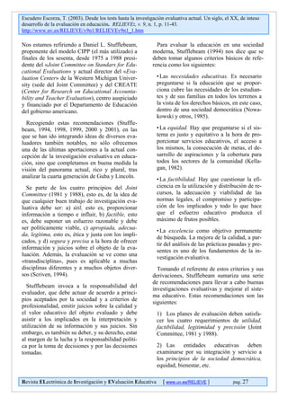Escudero Escorza, T. (2003). Desde los tests hasta la investigación evaluativa actual. Un siglo, el XX, de inteso
desarrollo de la evaluación en educación. RELIEVE:, v. 9, n. 1, p. 11-43.
http://www.uv.es/RELIEVE/v9n1/RELIEVEv9n1_1.htm

Nos estamos refiriendo a Daniel L. Stufflebeam,                 Para evaluar la educación en una sociedad
proponente del modelo CIPP (el más utilizado) a               moderna, Stufflebeam (1994) nos dice que se
finales de los sesenta, desde 1975 a 1988 presi-              deben tomar algunos criterios básicos de refe-
dente del «Joint Committee on Standars for Edu-               rencia como los siguientes:
cational Evaluation» y actual director del «Eva-
luation Center» de la Western Michigan Univer-                  • Las necesidades educativas. Es necesario
sity (sede del Joint Committee) y del CREATE                    preguntarse si la educación que se propor-
(Center for Research on Educational Accounta-                   ciona cubre las necesidades de los estudian-
bility and Teacher Evaluation), centro auspiciado               tes y de sus familias en todos los terrenos a
y financiado por el Departamento de Educación                   la vista de los derechos básicos, en este caso,
del gobierno americano.                                         dentro de una sociedad democrática (Nowa-
                                                                kowski y otros, 1985).
  Recogiendo estas recomendaciones (Stuffle-
beam, 1994, 1998, 1999, 2000 y 2001), en las                    • La equidad. Hay que preguntarse si el sis-
que se han ido integrando ideas de diversos eva-                tema es justo y equitativo a la hora de pro-
luadores también notables, no sólo ofrecemos                    porcionar servicios educativos, el acceso a
una de las últimas aportaciones a la actual con-                los mismos, la consecución de metas, el de-
cepción de la investigación evaluativa en educa-                sarrollo de aspiraciones y la cobertura para
ción, sino que completamos en buena medida la                   todos los sectores de la comunidad (Kella-
visión del panorama actual, rico y plural, tras                 gan, 1982).
analizar la cuarta generación de Guba y Lincoln.
                                                                • La factibilidad. Hay que cuestionar la efi-
  Se parte de los cuatro principios del Joint                   ciencia en la utilización y distribución de re-
Committee (1981 y 1988), esto es, de la idea de                 cursos, la adecuación y viabilidad de las
que cualquier buen trabajo de investigación eva-                normas legales, el compromiso y participa-
luativa debe ser: a) útil, esto es, proporcionar                ción de los implicados y todo lo que hace
información a tiempo e influir, b) factible, esto               que el esfuerzo educativo produzca el
es, debe suponer un esfuerzo razonable y debe                   máximo de frutos posibles.
ser políticamente viable, c) apropiada, adecua-
                                                                • La excelencia como objetivo permanente
da, legítima, esto es, ética y justa con los impli-
                                                                de búsqueda. La mejora de la calidad, a par-
cados, y d) segura y precisa a la hora de ofrecer
                                                                tir del análisis de las prácticas pasadas y pre-
información y juicios sobre el objeto de la eva-
                                                                sentes es uno de los fundamentos de la in-
luación. Además, la evaluación se ve como una
                                                                vestigación evaluativa.
«transdisciplina», pues es aplicable a muchas
disciplinas diferentes y a muchos objetos diver-                Tomando el referente de estos criterios y sus
sos (Scriven, 1994).                                          derivaciones, Stufflebeam sumariza una serie
                                                              de recomendaciones para llevar a cabo buenas
  Stufflebeam invoca a la responsabilidad del
                                                              investigaciones evaluativas y mejorar el siste-
evaluador, que debe actuar de acuerdo a princi-
                                                              ma educativo. Estas recomendaciones son las
pios aceptados por la sociedad y a criterios de
                                                              siguientes:
profesionalidad, emitir juicios sobre la calidad y
el valor educativo del objeto evaluado y debe                   1) Los planes de evaluación deben satisfa-
asistir a los implicados en la interpretación y                 cer los cuatro requerimientos de utilidad,
utilización de su información y sus juicios. Sin                factibilidad, legitimidad y precisión (Joint
embargo, es también su deber, y su derecho, estar               Committee, 1981 y 1988).
al margen de la lucha y la responsabilidad políti-
ca por la toma de decisiones y por las decisiones               2) Las     entidades     educativas deben
tomadas.                                                        examinarse por su integración y servicio a
                                                                los principios de la sociedad democrática,
                                                                equidad, bienestar, etc.

Revista ELectrónica de Investigación y EValuación Educativa        [ www.uv.es/RELIEVE ]            pag. 27
 