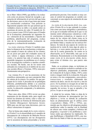 Escudero Escorza, T. (2003). Desde los tests hasta la investigación evaluativa actual. Un siglo, el XX, de inteso
desarrollo de la evaluación en educación. RELIEVE:, v. 9, n. 1, p. 11-43.
http://www.uv.es/RELIEVE/v9n1/RELIEVEv9n1_1.htm

no es Marv Alkin (1969), que define a la evalua-              poralización prevista. Este modelo es muy cer-
ción como un proceso factual de recogida y ge-                cano al control de programas en sentido con-
neración de información al servicio del que toma              vencional; es una especie de simulación de una
las decisiones, pero es éste el que tiene que tomar           evaluación.
las conclusiones evaluativas. Esta posición es
lógicamente popular entre los que piensan que la                La visión de la descripción fértil, rica, com-
verdadera ciencia no debe o no puede entrar en                pleta (Visión D) es la que entiende la evalua-
cuestiones de juicios de valor. El modelo de Al-              ción como una tarea etnográfica o periodística,
kin se conoce como CES (Centro para el Estudio                en la que el evaluador informa de lo que ve sin
de la Evaluación), planteando las siguientes fa-              intentar emitir afirmaciones valorativas o infe-
ses: valoración de las necesidades y fijación del             rir conclusiones evaluativas, ni siquiera en el
problema, planificación del programa, evalua-                 marco de los valores del cliente como en la
ción de la instrumentalización, evaluación de                 visión relativista. Esta visión ha sido defendida
progresos y evaluación de resultados.                         por Robert Stake y muchos de los teóricos bri-
                                                              tánicos. Se trata de una especie de versión na-
  La visión relativista (Visión C) también man-               turalista de la visión B, tiene algo de sabor re-
tiene la distancia de las conclusiones evaluativas,           lativista y a veces parece precursora de la vi-
pero usando el marco de valores de los clientes,              sión de la cuarta generación. Se centra en la
sin un juicio por parte del evaluador acerca de               observación, en lo observable, más que en la
esos valores o alguna referencia a otros. Esta                inferencia. Recientemente se le ha denominado
visión y la anterior han sido el camino que ha                como visión de la descripción sólida, fuerte,
permitido integrarse sin problemas en el «carro»              para evitar el término rica, que parece más
de la investigación evaluativa a muchos científi-             evaluativa.
cos sociales. De hecho, uno de los textos más
utilizados de evaluación en el ámbito de las cien-              Stake, en su primera etapa, es tayleriano en
cias sociales (Rossi y Freeman, 1993), toma pre-              cuanto a concepción evaluativa centrada en los
ferentemente esta perspectiva .                               objetivos planteados, proponiendo el método
                                                              de evaluación de la figura (Stake, 1967), como
  Las visiones B y C son las posiciones de los                rostro o imagen total de la evaluación. Esta gira
científicos entroncados con una concepción libre              en torno a los tres componentes, antecedentes,
de valores de la ciencia. En cambio, los que par-             transacciones y resultados, elaborando dos
ticipan de la visión A proceden de un paradigma               matrices de datos, una de descripción y otra de
diferente, probablemente debido a su conexión                 juicio. En la primera se recogen de un lado las
académica con la historia, la filosofía de la edu-            intenciones y de otro las observaciones y, en la
cación, la educación comparada y la administra-               segunda, las normas, lo que se aprueba y los
ción educativa.                                               juicios, lo que se cree que debe ser.
  Hace unos años Alkin (1991) revisó sus plan-                  A mitad de los setenta, Stake se aleja de la
teamientos de dos décadas atrás, pero siguió sin              tradición tayleriana de preocupación por los
incluir los términos de mérito, valor o valía; ter-           objetivos y revisa su método de evaluación
mina definiendo un Sistema de Información para                hacia un planteamiento que él califica como
la Gestión (Management Information System-                    «respondente» (Stake, 1975 y 1975a), asu-
MIS) para uso del que toma decisiones, pero no                miendo que los objetivos del programa pueden
ofrece valoraciones al respecto                               modificarse sobre la marcha, con la finalidad
                                                              de ofrecer una visión completa y holística del
  Pero la forma más simple de la visión relativis-            programa y responder a los problemas y cues-
ta (Visión C) es la desarrollada en el «modelo de             tiones reales que plantean los implicados. Se-
discrepancia» de evaluación de Malcolm Provus                 gún Stufflebeam y Shinkfield (1987), este mo-
(1971). Las discrepancias son las divergencias                delo hizo de Stake el líder de una nueva escue-
con la secuencia de tareas proyectadas y la tem-


Revista ELectrónica de Investigación y EValuación Educativa        [ www.uv.es/RELIEVE ]            pag. 34
 