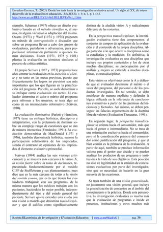 Escudero Escorza, T. (2003). Desde los tests hasta la investigación evaluativa actual. Un siglo, el XX, de inteso
desarrollo de la evaluación en educación. RELIEVE:, v. 9, n. 1, p. 11-43.
http://www.uv.es/RELIEVE/v9n1/RELIEVEv9n1_1.htm

ejemplo, Schuman (1967) ofrece un diseño eva-                 distinta de la aludida visión A y radicalmente
luativo basado en el método científico o, al me-              diferente de las restantes.
nos, en alguna variación o adaptación del mismo.
Owens (1973) y Wolf (1974 y 1975) proponen                      En la perspectiva transdisciplinar, la investi-
un método de contraposición o discusión que                   gación evaluativa tiene dos componentes: el
sobre un programa llevan a cabo dos grupos de                 conjunto de campos de aplicación de la evalua-
evaluadores, partidarios y adversarios, para pro-             ción y el contenido de la propia disciplina. Al-
porcionar información pertinente a quienes to-                go parecido a lo que ocurre a disciplinas como
man decisiones. Eisner (1971, 1975 y 1981)                    la estadística y la medición. En definitiva, la
plantea la evaluación en términos similares al                investigación evaluativa es una disciplina que
proceso de crítica artística.                                 incluye sus propios contenidos y los de otras
                                                              muchas disciplinas; su preocupación por el
  El propio Scriven (1967 y 1973) proponía hace               análisis y mejora se extiende a muchas disci-
años centrar la evaluación en la atención al clien-           plinas, es transdisciplinar.
te y no tanto en las metas previstas, puesto que
frecuentemente los logros no previstos son más                  Esta visión es objetivista como la A y defien-
importantes que los que figuran en la planifica-              de que el evaluador determine el mérito o el
ción del programa. Por ello, se suele denominar a             valor del programa, del personal o de los pro-
su enfoque como evaluación sin metas. El eva-                 ductos investigados. En tal sentido, se debe
luador determina el valor o mérito del programa               establecer de manera explícita y defender la
para informar a los usuarios; se trata algo así               lógica utilizada en la inferencia de conclusio-
como de un intermediario informativo (Scriven,                nes evaluativas a partir de las premisas defini-
1980).                                                        cionales y factuales. Así mismo, se deben per-
                                                              seguir las falacias argumentales de la doctrina
  La evaluación iluminativa (Parlett y Hamilton,              libre de valores (Evaluation Thesaurus, 1991).
1977) tiene un enfoque holístico, descriptivo e
interpretativo, con la pretensión de iluminar so-               En segundo lugar, la perspectia transdisci-
bre un complejo rango de cuestiones que se dan                plinar se orienta hacia el consumidor, más que
de manera interactiva (Fernández, 1991). La eva-              hacia el gestor o intermediario. No se trata de
luación democrática de MacDonald (1971 y                      una orientación exclusiva hacia el consumidor,
1976), también denominada holística, supone la                pero sí la consideración primera del consumi-
participación colaborativa de los implicados,                 dor como justificación del programa, y que el
siendo el contraste de opiniones de los implica-              bien común es la primacía de la evaluación. A
dos el elemento evaluativo primordial.                        partir de aquí, también se produce información
                                                              valiosa para el gestor que decide y se pueden
  Scriven (1994) analiza las seis visiones críti-             analizar los productos de un programa o insti-
camente y se muestra más cercano a la visión A,               tución a la vista de sus objetivos. Esta posición
la visión fuerte sobre la toma de decisiones, re-             no sólo ve legitimidad en la emisión de conclu-
presentada fundamentalmente por el modelo                     siones evaluativas por parte del investigador,
CIPP de Stufflebeam y sus planteamientos, pues                sino que ve necesidad de hacerlo en la gran
dice que es la más cercana de todas a la visión               mayoría de las ocasiones.
del sentido común, que es la que tienen los eva-
luadores trabajando con sus programas, de la                    Se trata también de una visión generalizada,
misma manera que los médicos trabajan con los                 no justamente una visión general, que incluye
pacientes, haciéndolo lo mejor posible, indepen-              la generalización de conceptos en el ámbito del
dientemente del tipo y del estado general del                 conocimiento y la práctica. Desde esta perspec-
paciente. Scriven quiere extender esta visión con             tiva, la investigación evaluativa es mucho más
una visión o modelo que denomina transdiscipli-               que la evaluación de programas e incide en
nar y que él califica como significativamente                 procesos, instituciones y otros muchos más



Revista ELectrónica de Investigación y EValuación Educativa        [ www.uv.es/RELIEVE ]            pag. 36
 