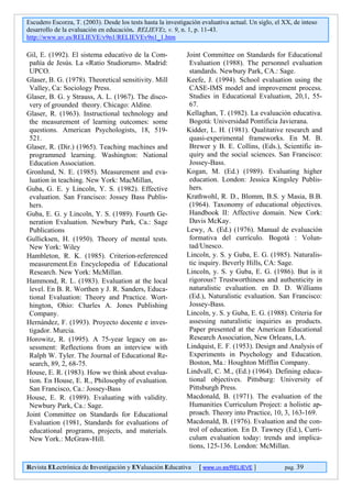 Escudero Escorza, T. (2003). Desde los tests hasta la investigación evaluativa actual. Un siglo, el XX, de inteso
desarrollo de la evaluación en educación. RELIEVE:, v. 9, n. 1, p. 11-43.
http://www.uv.es/RELIEVE/v9n1/RELIEVEv9n1_1.htm

Gil, E. (1992). El sistema educativo de la Com-               Joint Committee on Standards for Educational
 pañía de Jesús. La «Ratio Studiorum». Madrid:                 Evaluation (1988). The personnel evaluation
 UPCO.                                                         standards. Newbury Park, CA.: Sage.
Glaser, B. G. (1978). Theoretical sensitivity. Mill           Keefe, J. (1994). School evaluation using the
 Valley, Ca: Sociology Press.                                  CASE-IMS model and improvement process.
Glaser, B. G. y Strauss, A. L. (1967). The disco-              Studies in Educational Evaluation, 20,1, 55-
 very of grounded theory. Chicago: Aldine.                     67.
Glaser, R. (1963). Instructional technology and               Kellaghan, T. (1982). La evaluación educativa.
 the measurement of learning outcomes: some                    Bogotá: Universidad Pontificia Javierana.
 questions. American Psychologists, 18, 519-                  Kidder, L. H. (1981). Qualitative research and
 521.                                                          quasi-experimental frameworks. En M. B.
Glaser, R. (Dir.) (1965). Teaching machines and                Brewer y B. E. Collins, (Eds.), Scientific in-
 programmed learning. Washington: National                     quiry and the social sciences. San Francisco:
 Education Association.                                        Jossey-Bass.
Gronlund, N. E. (1985). Measurement and eva-                  Kogan, M. (Ed.) (1989). Evaluating higher
 luation in teaching. New York: MacMillan,                     education. London: Jessica Kingsley Publis-
Guba, G. E. y Lincoln, Y. S. (1982). Effective                 hers.
 evaluation. San Francisco: Jossey Bass Publis-               Krathwohl, R. D., Blomm, B.S. y Masia, B.B.
 hers.                                                         (1964). Taxonomy of educational objectives.
Guba, E. G. y Lincoln, Y. S. (1989). Fourth Ge-                Handbook II: Affective domain. New Cork:
 neration Evaluation. Newbury Park, Ca.: Sage                  Davis McKay.
 Publications                                                 Lewy, A. (Ed.) (1976). Manual de evaluación
Gullicksen, H. (1950). Theory of mental tests.                 formativa del currículo. Bogotá : Volun-
 New York: Wiley                                               tad/Unesco.
Hambleton, R. K. (1985). Criterion-referenced                 Lincoln, y. S. y Guba, E. G. (1985). Naturalis-
 measurement.En Encyclopedia of Educational                    tic inquiry. Beverly Hills, CA: Sage.
 Research. New York: McMillan.                                Lincoln, y. S. y Guba, E. G. (1986). But is it
Hammond, R. L. (1983). Evaluation at the local                 rigorous? Trustworthiness and authenticity in
 level. En B. R. Worthen y J. R. Sanders, Educa-               naturalistic evaluation. en D. D. Williams
 tional Evaluation: Theory and Practice. Wort-                 (Ed.), Naturalistic evaluation. San Francisco:
 hington, Ohio: Charles A. Jones Publishing                    Jossey-Bass.
 Company.                                                     Lincoln, y. S. y Guba, E. G. (1988). Criteria for
Hernández, F. (1993). Proyecto docente e inves-                assessing naturalistic inquiries as products.
 tigador. Murcia.                                              Paper presented at the American Educational
Horowitz, R. (1995). A 75-year legacy on as-                   Research Association, New Orleans, LA.
 sessment: Reflections from an interview with                 Lindquist, E. F. (1953). Design and Analysis of
 Ralph W. Tyler. The Journal of Educational Re-                Experiments in Psychology and Education.
 search, 89, 2, 68-75.                                         Boston, Ma.: Houghton Mifflin Company.
House, E. R. (1983). How we think about evalua-               Lindvall, C. M., (Ed.) (1964). Defining educa-
 tion. En House, E. R., Philosophy of evaluation.              tional objectives. Pittsburg: University of
 San Francisco, Ca.: Jossey-Bass                               Pittsburgh Press.
House, E. R. (1989). Evaluating with validity.                Macdonald, B. (1971). The evaluation of the
 Newbury Park, Ca.: Sage.                                      Humanities Curriculum Project: a holistic ap-
Joint Committee on Standards for Educational                   proach. Theory into Practice, 10, 3, 163-169.
 Evaluation (1981, Standards for evaluations of               Macdonald, B. (1976). Evaluation and the con-
 educational programs, projects, and materials.                trol of education. En D. Tawney (Ed.), Curri-
 New York.: McGraw-Hill.                                       culum evaluation today: trends and implica-
                                                               tions, 125-136. London: McMillan.

Revista ELectrónica de Investigación y EValuación Educativa        [ www.uv.es/RELIEVE ]            pag. 39
 