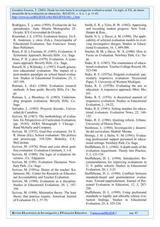 Escudero Escorza, T. (2003). Desde los tests hasta la investigación evaluativa actual. Un siglo, el XX, de inteso
desarrollo de la evaluación en educación. RELIEVE:, v. 9, n. 1, p. 11-43.
http://www.uv.es/RELIEVE/v9n1/RELIEVEv9n1_1.htm

Rodríguez, T. y otros (1995). Evaluación de los               Smith, E. R. y Tyler, R. W. (1942). Appraising
 aprendizajes. Aula Abierta Monografías 25.                    and recording student progress. New York:
 Oviedo: ICE-Universidad de Oviedo.                            Harper & Row,.
Rosenthal, J. E. (1976). Evaluation history. En S.            Smith, N. L. y Haver, d. M. (1990). The appli-
 B. Anderson, y otros (Eds.), Encyclopedia of                  cability of selected evaluation models to evol-
 Educational Evaluation. San Francisco: Jossey                 ving investigative designs. Studies in Educa-
 Bass Publishers.                                              tional Evaluation, 16, 3, 489-500.
Rossi, P. H. y Freeman, H. (1993). Evaluation: A              Stacher, B. M. y Davis, W. A. (1990). How to
 Systematic Approach. Beverly Hills , Ca.: Sage.               Focus on Evaluation. Newbury Park, Ca.: Sa-
Rossi, P. H. y otros (1979). Evaluation: A syste-              ge.
 matic approach. Beverly Hills , Ca.: Sage.                   Stake, R. E. (1967). The countenance of educa-
Russell, N. y Willinsky, J. (1997). Fourth genera-             tional evaluation. Teacher College Record, 68,
 tion educational evaluation: The impact of a                  523-540.
 post-modern paradigm on school based evalua-                 Stake, R. E. (1975a). Program evaluation: par-
 tion. Studies in Educational Evaluation, 23, 3,               ticularly responsive evaluation. Occasional
 187-199.                                                      Paper, 5. University of Western Michigan.
Rutman, L. (Ed.) (1984). Evaluation research                  Stake, R. E. (1975b). Evaluating the arts in
 methods: A base guide. Beverly Hills, Ca.: Sa-                education: A responsive approach. Ohio: Me-
 ge.                                                           rril .
Rutman, L. y Mowbray, G. (1983). Understan-                   Stake, R. E. (1976). A theoretical stament of
 ding program evaluation. Beverly Hills, Ca.:                  responsive evaluation. Studies in Educational
 Sage.                                                         Evaluation, 2 , 19-22.
Salvador, L. (1992). Proyecto docente., Univer-               Stake, R. E. (1981). Setting standars for educa-
 sidad de Cantabria.                                           tional evaluators. Evaluation News, 22, 148-
Scriven, M. (1967). The methodology of evalua-                 152.
 tion. En Perspectives of Curriculum Evaluation,              Stake, R. E. (1986). Quieting reform. Urbana:
 (pp. 39-83). AERA Monograph 1. Chicago :                      University of Illinois Press.
 Rand McNally and Company.                                    Stenhouse, L. (1984). Investigación y desarro-
Scriven, M. (1973). Goal-free evaluation. En E.                llo del curriculum. Madrid: Morata.
 R. House (Ed.), School evaluation: The politics              Stronge, J. H. y Helm, V. M. (1991). Evalua-
 and process,(pp. 319-328). Berkeley, CA.:                     ting professional support personnel in educa-
 McCutchan.                                                    tional settings. Newbury Park, Ca: Sage.
Scriven, M. (1974). Prose and cons about goal-                Stufflebeam, D. L. (1966). A depth study of the
 free evaluation. Evaluation Comment, 3, 1-4.                  evaluation requeriment. Theory into Practice,
Scriven, M. (1980). The logic of evaluation. In-               5, 3, 121-134.
 verness , Ca.: Edgepress                                     Stufflebeam, D. L. (1994). Introduction: Re-
Scriven, M. (1991, Evaluation Thesaurus. New-                  commendations for improving evaluations in
 bury Park , Ca.: Sage                                         U. S. public schools. Studies in Educational
Scriven, M. (1991a). Duties of the teacher. Ka-                Evaluation, 20, 1, 3-21.
 lamazoo, Mi.: Center for Research on Educatio-               Stufflebeam, D. L. (1998). Conflicts between
 nal Accountability and Teacher Evaluation.                    standards-based and postmodernist evalua-
Scriven, M. (1994). Evaluation as a discipline.                tions: Toward rapprochement. Journal of Per-
 Studies in Educational Evaluation, 20, 1, 147-                sonnel Evaluation in Education, 12, 3, 287-
 166.                                                          296.
Scriven, M. (1998). Minimalist theory: The least              Stufflebeam, D. L. (1999). Using profesional
 theory that practice require. American Journal                standards to legally and ethically release eva-
 of Evaluation 19, 1, 57-70.                                   luation findings. Studies in Educational
                                                               Evaluation, 25, 4, 325-334.

Revista ELectrónica de Investigación y EValuación Educativa        [ www.uv.es/RELIEVE ]            pag. 41
 