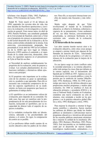 Escudero Escorza, T. (2003). Desde los tests hasta la investigación evaluativa actual. Un siglo, el XX, de inteso
desarrollo de la evaluación en educación. RELIEVE:, v. 9, n. 1, p. 11-43.
http://www.uv.es/RELIEVE/v9n1/RELIEVEv9n1_1.htm

tylerianas vino después (Taba, 1962; Popham y                   nos. Para ello, es necesario interaccionar con
Baker, 1970; Fernández de Castro, 1973).                        ellos de manera más frecuente y más infor-
                                                                mal.
  Ralph W. Tyler murió el 18 de febrero de
1994, superados los noventa años de vida, tras                  Medio siglo después de que Tyler
siete décadas de fructíferas aportaciones y servi-            revolucionara el mundo de la evaluación
cios a la evaluación, a la investigación y a la edu-          educativa, se observa la fortaleza, coherencia y
cación en general. Unos meses antes, en abril de              vigencia de su pensamiento. Como acabamos
1993, Pamela Perfumo, una estudiante graduada                 de ver, sus ideas básicas, convenientemente
de la Universidad de Stanford, entrevistó a Tyler             actualizadas, se entroncan fácilmente en las
con el propósito de conocer su pensamiento acer-              corrientes más actuales de la evaluación
ca del actual desarrollo de la evaluación y de los            educativa.
temas controvertidos alrededor de la misma. Esta              4. El desarrollo de los sesenta
entrevista, convenientemente preparada, fue
presentada el 16 de abril de 1993 en la Conferen-               Los años sesenta traerán nuevos aires a la
cia de la AERA que tuvo lugar en Atlanta.                     evaluación educativa, entre otras cosas porque
Horowitz (1995) analiza el contenido y el signi-              se empezó a prestar interés por algunas de las
ficado de la citada entrevista, destacando, entre             llamadas de atención de Tyler, relacionadas
otros, los siguientes aspectos en el pensamiento              con la eficacia de los programas y el valor in-
de Tyler al final de sus días:                                trínseco de la evaluación para la mejora de la
                                                              educación.
 a) Necesidad de analizar cuidadosamente los
 propósitos de la evaluación, antes de ponerse a                En esa época surge un cierto conflicto entre
 evaluar. Los actuales planteamientos de eva-                 la sociedad americana y su sistema educativo,
 luaciones múltiples y alternativas deben ajus-               sobre todo porque los rusos iban por delante en
 tarse a este principio                                       la carrera especial, tras el lanzamiento del
                                                              Sputnik por la URSS en 1957. Aparece un cier-
 b) El propósito más importante en la evalua-                 to desencanto con la escuela pública y crece la
 ción de los alumnos es guiar su aprendizaje,                 presión por la rendición de cuentas (MacDo-
 esto es, ayudarles a que aprendan. Para ello es              nald, 1976; Stenhouse, 1984). En 1958 se pro-
 necesaria una evaluación comprensiva de to-                  mulga una nueva ley de defensa educativa que
 dos los aspectos significativos de su rendi-                 proporciona muchos programas y medios para
 miento; no basta con asegurarse que hacen re-                evaluarlos. En 1964 se establece el Acta de
 gularmente el trabajo diario.                                educación primaria y secundaria (ESEA) y se
                                                              crea el National Study Comitte on Evaluation,
 c) El «portfolio» es un instrumento valioso de               creándose una nueva evaluación no sólo de
 evaluación, pero depende de su contenido. En                 alumnos, sino orientada a incidir en los pro-
 todo caso, hay que ser cauteloso ante la pre-                gramas y en la práctica educativa global (Ma-
 ponderancia de un solo procedimiento de eva-                 teo y otros, 1993; Rodríguez y otros, 1995).
 luación, incluyendo el «portfolio», por su in-
 capacidad de abarcar todo el espectro de as-                   Para mejorar la situación y retomar la hege-
 pectos evaluables.                                           monía científica y educativa, fueron muchos
                                                              los millones de dólares que desde los fondos
 d) La verdadera evaluación debe ser idiosin-                 públicos se destinaron a subvencionar nuevos
 crásica, adecuada a las peculiaridades del                   programas educativos e iniciativas del personal
 alumno y el centro. En rigor, la comparación                 de las escuelas públicas americanas encamina-
 de centros no es posible.                                    das a mejorar la calidad de la enseñanza. (Po-
                                                              pham, 1983; Rutman y Mowbray, 1983; Weiss,
 e) Los profesores deben rendir cuentas de su                 1983). Este movimiento se vio también poten-
 acción educativa ante los padres de los alum-                ciado por el desarrollo de nuevos medios
                                                              tecnológicos (audiovisuales, ordenadores...) y

Revista ELectrónica de Investigación y EValuación Educativa        [ www.uv.es/RELIEVE ]            pag. 16
 