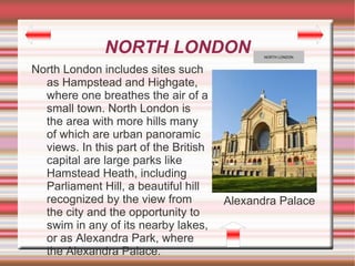 NORTH LONDON                    NORTH LONDON



North London includes sites such
  as Hampstead and Highgate,
  where one breathes the air of a
  small town. North London is
  the area with more hills many
  of which are urban panoramic
  views. In this part of the British
  capital are large parks like
  Hamstead Heath, including
  Parliament Hill, a beautiful hill
  recognized by the view from          Alexandra Palace
  the city and the opportunity to
  swim in any of its nearby lakes,
  or as Alexandra Park, where
  the Alexandra Palace.
 