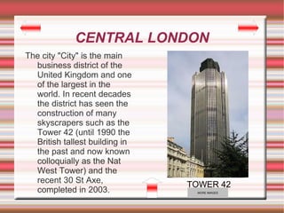 CENTRAL LONDON
The city "City" is the main
  business district of the
  United Kingdom and one
  of the largest in the
  world. In recent decades
  the district has seen the
  construction of many
  skyscrapers such as the
  Tower 42 (until 1990 the
  British tallest building in
  the past and now known
  colloquially as the Nat
  West Tower) and the
  recent 30 St Axe,
                                TOWER 42
  completed in 2003.             MORE IMAGES
 