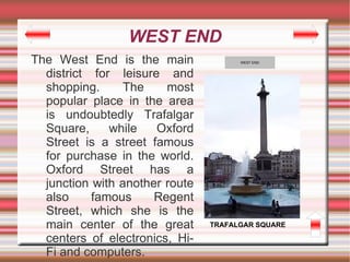 WEST END
The West End is the main              WEST END


  district for leisure and
  shopping.     The     most
  popular place in the area
  is undoubtedly Trafalgar
  Square,     while   Oxford
  Street is a street famous
  for purchase in the world.
  Oxford Street has a
  junction with another route
  also     famous     Regent
  Street, which she is the
  main center of the great      TRAFALGAR SQUARE

  centers of electronics, Hi-
  Fi and computers.
 