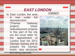 EAST LONDON
                              EAST LONDON

In East London the area
   is now under full
   reconstruction
   (Thames        Gateway
   project).         Urban
   redevelopment projects
   in this part of the city
   are the cover letter for
   the appointment of
   London host the 2012
   Olympic Games and to
   prepare the Olympic
   event, new structures
   are being planned.
 