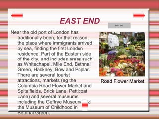 EAST END                 EAST END



Near the old port of London has
  traditionally been, for that reason,
  the place where immigrants arrived
  by sea, finding the first London
  residence. Part of the Eastern side
  of the city, and includes areas such
  as Whitechapel, Mile End, Bethnal
  Green, Hackney, Bow and Poplar.
  There are several tourist
  attractions, markets (eg the           Road Flower Market
  Columbia Road Flower Market and
  Spitalfields, Brick Lane, Petticoat
  Lane) and several museums,
  including the Geffrye Museum and
  the Museum of Childhood in
  Bethnal Green.
 