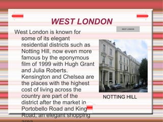 WEST LONDON
                                       WEST LONDON

West London is known for
 some of its elegant
 residential districts such as
 Notting Hill, now even more
 famous by the eponymous
 film of 1999 with Hugh Grant
 and Julia Roberts.
 Kensington and Chelsea are
 the places with the highest
 cost of living across the
 country are part of the         NOTTING HILL
 district after the market in
 Portobello Road and Kings
 Road, an elegant shopping
 