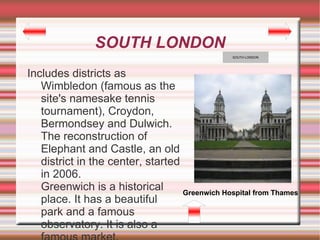 SOUTH LONDON
                                                 SOUTH LONDON




Includes districts as
   Wimbledon (famous as the
   site's namesake tennis
   tournament), Croydon,
   Bermondsey and Dulwich.
   The reconstruction of
   Elephant and Castle, an old
   district in the center, started
   in 2006.
   Greenwich is a historical       Greenwich Hospital from Thames
   place. It has a beautiful
   park and a famous
   observatory. It is also a
 