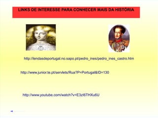 LINKS DE INTERESSE PARA CONHECER MAIS DA HISTÓRIA

http://lendasdeportugal.no.sapo.pt/pedro_ines/pedro_ines_castro.htm

http://www.junior.te.pt/servlets/Rua?P=Portugal&ID=130

http://www.youtube.com/watch?v=E3zI6THXu6U

 