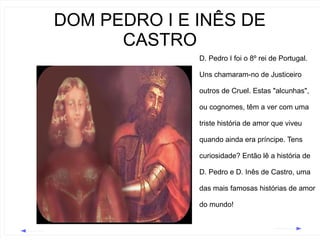 DOM PEDRO I E INÊS DE
CASTRO
D. Pedro I foi o 8º rei de Portugal.
Uns chamaram-no de Justiceiro
outros de Cruel. Estas "alcunhas",
ou cognomes, têm a ver com uma
triste história de amor que viveu
quando ainda era príncipe. Tens
curiosidade? Então lê a história de
D. Pedro e D. Inês de Castro, uma
das mais famosas histórias de amor
do mundo!

 