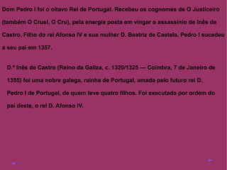 Dom Pedro I foi o oitavo Rei de Portugal. Recebeu os cognomes de O Justiceiro
(também O Cruel, O Cru), pela energia posta em vingar o assassínio de Inês de
Castro. Filho do rei Afonso IV e sua mulher D. Beatriz de Castela. Pedro I sucedeu
a seu pai em 1357.
D.ª Inês de Castro (Reino da Galiza, c. 1320/1325 — Coimbra, 7 de Janeiro de
1355) foi uma nobre galega, rainha de Portugal, amada pelo futuro rei D.
Pedro I de Portugal, de quem teve quatro filhos. Foi executada por ordem do
pai deste, o rei D. Afonso IV.

 