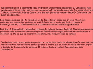 Tudo começou com o casamento de D. Pedro com uma princesa espanhola, D. Constança. Não
existia amor entre os dois, uma vez que o casamento foi arranjado pelos pais. Foi nessa altura que
D. Pedro conheceu D. Inês de Castro, uma das aias (dama de companhia) de D. Constança, por
quem se apaixonou.
Esta ligação amorosa não foi nada bem vinda. Todos tinham medo que D. Inês, filha de um
poderoso nobre espanhol, pudesse ter má influência sobre o príncipe. Assim, quando D.
Constança morreu, D. Afonso continuou a condenar o namoro dos dois apaixonados.
De início, D. Afonso tentou afastá-los, proibindo D. Inês de viver em Portugal. Mas isto não resultou
porque os dois pombinhos foram morar para a fronteira de Portugal e Espanha e continuavam a
encontrar-se. Diz-se que se casaram nesta altura, mas ninguém sabe de certeza.

O rei estava muito preocupado porque via que o povo tinha medo da influência de D. Inês, além do
mais não estava nada contente com as guerras e a fome que se viviam no reino. Assim se explica
a decisão de D. Afonso IV de condenar D. Inês de Castro à morte, influenciado por dois
conselheiros.

 