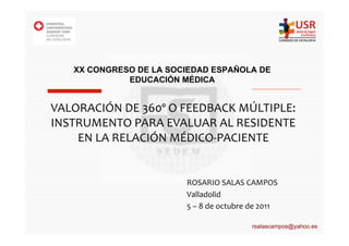 XX CONGRESO DE LA SOCIEDAD ESPAÑOLA DE
               EDUCACIÓN MÉDICA


VALORACIÓN	
  DE	
  360º	
  O	
  FEEDBACK	
  MÚLTIPLE:	
  
INSTRUMENTO	
  PARA	
  EVALUAR	
  AL	
  RESIDENTE	
  
    EN	
  LA	
  RELACIÓN	
  MÉDICO-­‐PACIENTE	
  


                               ROSARIO	
  SALAS	
  CAMPOS	
  
                               Valladolid	
  
                               5	
  –	
  8	
  de	
  octubre	
  de	
  2011	
  

                                                               rsalascampos@yahoo.es
 