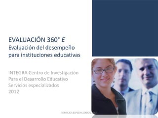 EVALUACIÓN 360° E
Evaluación del desempeño
para instituciones educativas

INTEGRA Centro de Investigación
Para el Desarrollo Educativo
Servicios especializados
2012


                       SERVICIOS ESPECIALIZADOS 2012
 