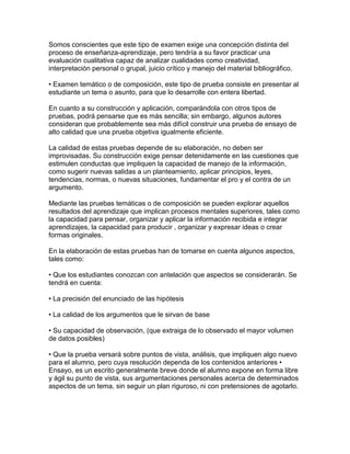 Somos conscientes que este tipo de examen exige una concepción distinta del
proceso de enseñanza-aprendizaje, pero tendría a su favor practicar una
evaluación cualitativa capaz de analizar cualidades como creatividad,
interpretación personal o grupal, juicio crítico y manejo del material bibliográfico.

• Examen temático o de composición, este tipo de prueba consiste en presentar al
estudiante un tema o asunto, para que lo desarrolle con entera libertad.

En cuanto a su construcción y aplicación, comparándola con otros tipos de
pruebas, podrá pensarse que es más sencilla; sin embargo, algunos autores
consideran que probablemente sea más difícil construir una prueba de ensayo de
alto calidad que una prueba objetiva igualmente eficiente.

La calidad de estas pruebas depende de su elaboración, no deben ser
improvisadas. Su construcción exige pensar detenidamente en las cuestiones que
estimulen conductas que impliquen la capacidad de manejo de la información,
como sugerir nuevas salidas a un planteamiento, aplicar principios, leyes,
tendencias, normas, o nuevas situaciones, fundamentar el pro y el contra de un
argumento.

Mediante las pruebas temáticas o de composición se pueden explorar aquellos
resultados del aprendizaje que implican procesos mentales superiores, tales como
la capacidad para pensar, organizar y aplicar la información recibida e integrar
aprendizajes, la capacidad para producir , organizar y expresar ideas o crear
formas originales.

En la elaboración de estas pruebas han de tomarse en cuenta algunos aspectos,
tales como:

• Que los estudiantes conozcan con antelación que aspectos se considerarán. Se
tendrá en cuenta:

• La precisión del enunciado de las hipótesis

• La calidad de los argumentos que le sirvan de base

• Su capacidad de observación, (que extraiga de lo observado el mayor volumen
de datos posibles)

• Que la prueba versará sobre puntos de vista, análisis, que impliquen algo nuevo
para el alumno, pero cuya resolución dependa de los contenidos anteriores •
Ensayo, es un escrito generalmente breve donde el alumno expone en forma libre
y ágil su punto de vista, sus argumentaciones personales acerca de determinados
aspectos de un tema, sin seguir un plan riguroso, ni con pretensiones de agotarlo.
 