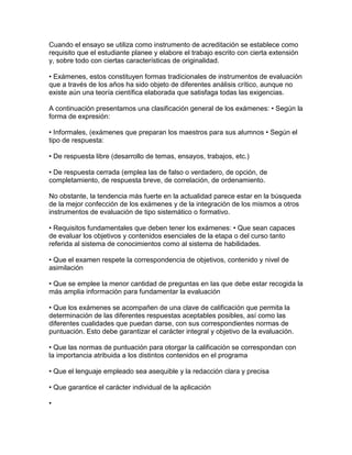 Cuando el ensayo se utiliza como instrumento de acreditación se establece como
requisito que el estudiante planee y elabore el trabajo escrito con cierta extensión
y, sobre todo con ciertas características de originalidad.

• Exámenes, estos constituyen formas tradicionales de instrumentos de evaluación
que a través de los años ha sido objeto de diferentes análisis crítico, aunque no
existe aún una teoría científica elaborada que satisfaga todas las exigencias.

A continuación presentamos una clasificación general de los exámenes: • Según la
forma de expresión:

• Informales, (exámenes que preparan los maestros para sus alumnos • Según el
tipo de respuesta:

• De respuesta libre (desarrollo de temas, ensayos, trabajos, etc.)

• De respuesta cerrada (emplea las de falso o verdadero, de opción, de
completamiento, de respuesta breve, de correlación, de ordenamiento.

No obstante, la tendencia más fuerte en la actualidad parece estar en la búsqueda
de la mejor confección de los exámenes y de la integración de los mismos a otros
instrumentos de evaluación de tipo sistemático o formativo.

• Requisitos fundamentales que deben tener los exámenes: • Que sean capaces
de evaluar los objetivos y contenidos esenciales de la etapa o del curso tanto
referida al sistema de conocimientos como al sistema de habilidades.

• Que el examen respete la correspondencia de objetivos, contenido y nivel de
asimilación

• Que se emplee la menor cantidad de preguntas en las que debe estar recogida la
más amplia información para fundamentar la evaluación

• Que los exámenes se acompañen de una clave de calificación que permita la
determinación de las diferentes respuestas aceptables posibles, así como las
diferentes cualidades que puedan darse, con sus correspondientes normas de
puntuación. Esto debe garantizar el carácter integral y objetivo de la evaluación.

• Que las normas de puntuación para otorgar la calificación se correspondan con
la importancia atribuida a los distintos contenidos en el programa

• Que el lenguaje empleado sea asequible y la redacción clara y precisa

• Que garantice el carácter individual de la aplicación

•
 
