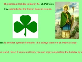 The National Holiday is March 17, St. Patrick’s

    Day, named after the Patron Saint of Ireland.




ock is another symbol of Ireland. It is always worn on St. Patrick’s Day.



he world. Even if you’re not Irish, you can enjoy celebrating the holiday by w
 