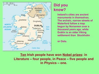 Did you
                         know?
                            Ireland’s cities are ancient
                            monuments in themselves.
                            The archaic, narrow streets of
                            Waterford follow a map
                            begun by Norsemen over a
                            thousand years ago, while
                            Dublin is an older Viking
                            settlement than Stockholm

                            or Oslo.




    Ten Irish people have won Nobel prizes: in
Literature – four people, in Peace – five people and
                  in Physics – one.
 