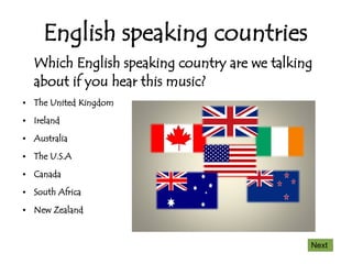 English speaking countries
    Which English speaking country are we talking
    about if you hear this music?
●   The United Kingdom
●   Ireland
●   Australia
●   The U.S.A
●   Canada
●   South Africa
●   New Zealand


                                                Next
 