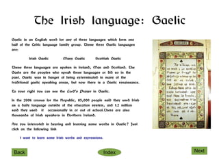 The Irish language: Gaelic
Gaelic is an English word for any of three languages which form one
half of the Celtic language family group. These three Gaelic languages
are:

          Irish Gaelic       Manx Gaelic        Scottish Gaelic

These three languages are spoken in Ireland, Man and Scotland. The
Gaels are the peoples who speak these languages or did so in the
past. Gaelic was in danger of being exterminated in many of the
traditional gaelic speaking areas, but now there is a Gaelic renaissance.

To your right you can see the Lord's Prayer in Gaelic.

In the 2006 census for the Republic, 85,000 people said they used Irish
as a daily language outside of the education system, and 1.2 million
said they used it occasionally in or out of school.There are also
thousands of Irish speakers in Northern Ireland.

Are you interested in hearing and learning some words in Gaelic? Just
click on the following link

    I want to learn some Irish words and expressions.



 Back                                                   Index               Next
 