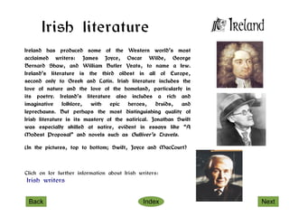 Irish literature
Ireland has produced some of the Western world’s most
acclaimed writers: James Joyce, Oscar Wilde, George
Bernard Shaw, and William Butler Yeats, to name a few.
Ireland’s literature is the third oldest in all of Europe,
second only to Greek and Latin. Irish literature includes the
love of nature and the love of the homeland, particularly in
its poetry. Ireland’s literature also includes a rich and
imaginative     folklore, with   epic   heroes,    druids,  and
leprechauns. But perhaps the most distinguishing quality of
Irish literature is its mastery of the satirical. Jonathan Swift
was especially skilled at satire, evident in essays like “A
Modest Proposal” and novels such as Gulliver’s Travels.

(In the pictures, top to bottom; Swift, Joyce and MacCourt)



Click on for further information about Irish writers:
Irish writers


 Back                                         Index                Next
 