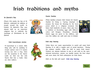 Irish traditions and myths
                                     Easter Sunday
St Patrick's Day
                                     Many families prepare their homes for Easter
March 17th marks the day of St       Sunday by doing a “spring cleaning” to
Patrick, celebrated by millions of   prepare the house for blessing by the local
people around the world. In          priest which is a religious ceremony that
Ireland, St Patrick’s Day was        dates back hundreds of years. They also have
always held as an important          a tradition of decorating eggs with different
religious day to celebrate the       colors and designs. Nowadays, chocolate
teachings of Christianity by St      Easter eggs are given to the children, and
Patrick.                             over five million are sold each year in Ireland.



      Irish Leprechauns stories      Irish step dancing

A Leprechaun is a smart, little      Today there are many opportunities to watch and enjoy Irish
thing who will do anything to        dancing. It is still a regular part of social functions. During
escape capture even if it means      the summer months, céilis are held in many Irish towns.
turning you into a frog. They        Visitors are always welcome to join in and with on the spot,
are the exception in the Faerie      informal instruction, anyone can quickly master the first steps
realm as they are the only           and soon share the Irish enthusiasm for Irish dance.
Faerie that has a trade: they
                                     Click on the link and enjoy!   Irish step dancing
are shoe-makers.



  Back                               Index                                                  Next
 