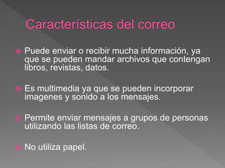  Puede enviar o recibir mucha información, ya
que se pueden mandar archivos que contengan
libros, revistas, datos.
 Es multimedia ya que se pueden incorporar
imagenes y sonido a los mensajes.
 Permite enviar mensajes a grupos de personas
utilizando las listas de correo.
 No utiliza papel.
 
