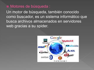  Motores de búsqueda :
Un motor de búsqueda, también conocido
como buscador, es un sistema informático que
busca archivos almacenados en servidores
web gracias a su spider.
 