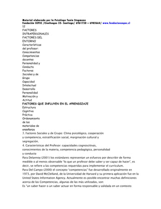 Material elaborado por la Psicóloga Tania Stegmann
Fundación SEPEC /Cienfuegos 52- Santiago/ 6961750 – 6982664/ www.fundacionsepec.cl
12
FACTORES
INTRAPERSONALES
FACTORES DEL
ENTORNO
Características
del profesor:
Conocimientos
Competencias
docentes
Personalidad y
Conducta
Factores
Sociales y de
Grupo
Capacidad
Intelectual
Desarrollo
Personalidad
Motivación y
Actitud
FACTORES QUE INFLUYEN EN EL APRENDIZAJE
Estructura
Cognitiva
Práctica
Ordenamiento
de los
materiales de
enseñanza
3. Factores Sociales y de Grupo: Clima psicológico, cooperación
y competencia, estratificación social, marginación cultural y
segregación.
4. Características del Profesor: capacidades cognoscitivas,
conocimientos de la materia, competencia pedagógica, personalidad
y conducta
Para Delannoy (2001) los estándares representan un esfuerzo por describir de forma
medible o al menos observable “lo que un profesor debe saber y ser capaz de hacer”, es
decir, se refiere a las competencias requeridas para implementar el currículum.
Para Del Campo (2000) el concepto “competencias” fue desarrollado originalmente en
1973, por David McClelland, de la Universidad de Harvard y su primera aplicación fue en la
United States Information Agency. Actualmente es posible encontrar muchas definiciones
acerca de las Competencias, algunas de las más utilizadas, son:
Es “un saber hacer o un saber actuar en forma responsable y validada en un contexto
 