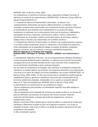 (INTECAP, 2001 en Barrios y Fong, 2002)
Las competencias se clasifican en distintos tipos, siguiendo el enfoque Funcional, al
aplicarlas al mundo de las organizaciones, INTECAP (2001, en Barrios y Fong, 2002) las
agrupa fundamentalmente en:
1. C ompetencias Básicas (Fundamentales o Esenciales): se refieren a los
comportamientos elementales que posee y deberá demostrar un individuo; están
asociadas a conocimientos relacionados con la educación formal y permiten el ingreso
al mundo laboral, pues habilitan para el desempeño en un puesto de trabajo.
Usualmente se relacionan con la comunicación como son las destrezas, habilidades y
capacidades de lectura, expresión, comunicación, análisis, síntesis, evaluación y
transformación de situaciones o hechos enmarcados dentro de principios, valores y
códigos éticos y morales y las relacionadas con el ámbito numérico.
2. C ompetencias Genéricas (Transversales): se refieren a los comportamientos comunes
a un mismo campo ocupacional, sectores o subsectores. Las competencias genéricas
están relacionadas con la capacidad de trabajar en equipo, de planear, programar,
negociar y entrenar, que son comunes a una gran cantidad de ocupaciones.
Material elaborado por la Psicóloga Tania Stegmann
Fundación SEPEC /Cienfuegos 52- Santiago/ 6961750 – 6982664/ www.fundacionsepec.cl
14
3. Competencias Específicas (Técnicas): son los comportamientos laborales vinculados a
un área ocupacional determinada o específica; se relaciona con el uso de instrumentos
y lenguaje técnico de una determinada función o área funcional. Estas competencias
no son fácilmente transferibles a otros contextos laborales.
Los tres tipos de competencia se conjugan, para constituir la competencia integral del
individuo y se pueden adquirir, las primeras, por programas educativos y de capacitación,
y las otras en el centro de trabajo o en forma autodidacta. Por lo tanto, INTECAP (2001, en
Barrios y Fong, 2002) señala: “se dice que una persona es competente cuando posee las
competencias básicas, genéricas y específicas necesarias para el desempeño de las
funciones productivas asignadas, relacionadas con un puesto u ocupación laboral”
Figura N° 6: Tipos de Competencias (INTECAP, 2001 en Barrios y Fong, 2002)
La identificación y la construcción de una competencia supone:
- Que la competencia esté asociada a un desempeño específico que debe agregar un
valor cuantificable
- Que la competencia esté redactada de tal forma que pueda resultar en un insumo útil
para los diferentes sub-procesos de la gestión del recurso humano: selección,
evaluación del desempeño, el propio desarrollo de competencias, incluso la
compensación y otros.
Además, García Sáiz (2001) plantea que es necesario definir un conjunto de niveles que
clarifiquen y diferencien el grado en que una ocupación la requiere, o en el que un
trabajador la posee. Cada nivel se refiere a un grado de exigencia del dominio de cada
competencia, por ejemplo:
A. Alto, desempeño superior
 