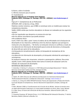 B. Bueno, sobre el estándar
C. Mínimo necesario para el puesto
D. Insatisfactorio
Material elaborado por la Psicóloga Tania Stegmann
Fundación SEPEC /Cienfuegos 52- Santiago/ 6961750 – 6982664/ www.fundacionsepec.cl
15
Figura N° 7: Competencias de un Profesional
(INTECAP, 2001 en Barrios y Fong, 2002)
Podemos concluir entonces, que el MBE se constituye como un modelo para evaluar las
competencias docentes.
Valdés (2000) señala que muchos educadores no desean ser evaluados por las siguientes
razones:
• Por las inquietudes que despierta un proceso de este tipo
• Por los efectos secundarios que puede provocar
• Por problemas éticos
Fuchs (1997) cita a Beer, quién “centra el análisis de las dificultades de la Evaluación de
Desempeño en las relaciones conflictivas entre los diversos objetivos que persigue la
institución y los educadores...” De hecho, la institución entraría en conflictos a través de:
• la obtención de información de desempeño para la toma de decisiones y la búsqueda
de desarrollo por parte de los educadores.
• la búsqueda de retroalimentación válida y la búsqueda de recompensas de los
educadores.
• la obtención de información de desempeño y la búsqueda individual de autoimagen y
recompensas.
Se producen entonces dos situaciones: evitación o postergación y defensa. Para evitar
aquello, Fuchs (1997) plantea diseñar bien tanto el sistema de evaluación como los
métodos de evaluación de desempeño.
REFERENCIAS BIBLIOGRÁFICAS
1. Arancibia, V; Herrera, P. y Strasser, K. (1997) Manual de psicología Educacional 1° Edición,
Ediciones Universidad Católica de Chile, Santiago de Chile.
Material elaborado por la Psicóloga Tania Stegmann
Fundación SEPEC /Cienfuegos 52- Santiago/ 6961750 – 6982664/ www.fundacionsepec.cl
16
2. Aylwin, M. (2001) Discurso de la Ministra de Educación en el Seminario Internacional
"Profesionalización Docente y Calidad de la Educación". Santiago, www.mineduc.cl
3. Barrios, E. y Fong, M. (2002) INTECAP (Instituto Técnico de Capacitación y Producción) Diseño
Curricular Basado en Competencias. Servicio Nacional de Capacitación y Empleo, Santiago de
Chile.
4. Beer, Michael (1998) La Transformación de la Función de los RR.HH.: eliminar la tensión entre
un papel administrativo tradicional y un nuevo papel estratégico en Ulrich, Dave; Losey, Michael
R. y Lake, Gerry. El Futuro de la Dirección de Recursos Humanos. Editorial Gestión 2000, S.A.
Barcelona.
5. Casanova Casanova, Mª Antonia Giroux. H. A (1999) Manual De Evaluación Educativa, 5ª edición,
Barcelona, Madrid. Editorial La Muralla, S.A.
 
