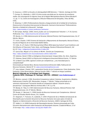 6. Casassus, J. (2003) La Escuela y la (des)igualdad LOM Ediciones, 1° Edición, Santiago de Chile
7. Cornejo, R. y Redondo, J. (2001) El clima escolar percibido por los alumnos de enseñanza
media. Una investigación en algunos liceos de la Región Metropolitana Revista Última Década N°
15, pp. 11-52, Centro de Investigación y Difusión Poblacional de Achupallas, Viñas del Mar,
Chile.
8. Delannoy, F. (2001) Profesionalismo Docente y Aseguramiento de la Calidad de la Enseñanza.
Ponencia de la Consultora Internacional en Educación. Seminario Internacional “Profesionalismo
Docente y Calidad de la Educación”. Santiago.
http://www.mineduc.cl/zonas/profesores/seminario/
9. Del Campo, Rodrigo. (2000, enero) ¿Cuáles son sus Competencias? Volumen 1, nº 29, Carrera
Profesional, http://www.micarrera.net/articulos.shtml
10. Dessler, G. (1996) Administración de Personal, Editorial Prentice-Hall Hispanoamericana, S.A. 6ª
Edición, México.
11. Fuchs, Claudio. (1997) Sistema de Evaluación y Mejoramiento de Desempeño. Revista El Diario,
Escuela de Negocios de la Universidad Adolfo Ibáñez.
12. Fuller, B. y P. Clarke (1994) Raising School Effects While Ignoring Culture? Local Conditions and
the Influence of Classroom Tools, Rules, and Pedagogy. Review of Educational Research, Vol
64, N°1 http://redgestion.fundacionchile.cl/index.cfm
13. García Sáiz, Miguel (s/f) Lo último en RR.HH.: Gestión por Competencias.
http://www.canalwork.com/recursoshumanos/ultimo/index.html
14. Goleman, Daniel (1996) La Inteligencia Emocional Javier Vergara Editor, Bs. Aires, Argentina.
15. Goleman, Daniel (2002) La Práctica de la Inteligencia Emocional Editorial Kairós, 15° Edición
16. Le Boterf, Guy (2000, agosto) G estión por competencias: ¿ una necesidad para la
competitividad?
Entrevistado por Daniela Mora, Revista Conocimiento & Dirección (C&D), Publicación de
Recursos Humanos. Edición Nº 33. www.conocimientoydireccion.com
17. Levy-Leboyer, Claude (1997, septiembre) Gestión de las Competencias. Cómo Analizarlas, Cómo
Evaluarlas, Cómo Desarrollarlas. Editorial Gestión 2000, 1ª edición en lengua castellana.
Material elaborado por la Psicóloga Tania Stegmann
Fundación SEPEC /Cienfuegos 52- Santiago/ 6961750 – 6982664/ www.fundacionsepec.cl
17
18. Mertens, Leonard. (1996, Diciembre) Competencia Laboral: Sistemas, Surgimiento y Modelos.
Publicaciones Cinterfor/OIT, Montevideo, Uruguay, 1ª Edición. Trabajo presentado en el
seminario internacional "Formación basada en competencia laboral: situación actual y
perspectivas". Guanajuato (México) (mimeo) (Año 7, Nº 2, p.19).
19. Mondy, R. Y Noe, R. (1997) Administración De Recursos Humanos. Editorial Prentice-Hall
Hispanoamericana, S.A. 6ª Edición, México.
20. Pereda, S. Y Berrocal, F. (1999) Gestión de Recursos Humanos por Competencias. Editorial
Centro de Estudios Ramón Areces, S.A., España.
21. Stegmann, T; Troncoso, R. y Gallardo, V. (2001) Proposición de un Modelo de Evaluación de
Desempeño para la Gestión Actual de los Recursos Humanos tesis para optar al Grado de
Magíster en Administración y Dirección de Recursos Humanos, USACH, Santiago de Chile.
22. Valdés V., H. (2000) Evaluación del Desempeño docente. Ponencia presentada por Cuba.
Encuentro Iberoamericano sobre Evaluación del Desempeño docente. Ciudad de México, 23 al
25 de mayo. http://www.campus-oei.org/de/rifad01.htm
 