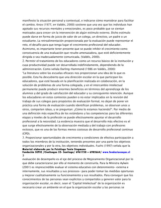 manifiesto la situación personal y contextual, e indicarse cómo maniobrar para facilitar
el cambio. Knox (1977, en Valdés, 2000) sostiene que una vez que los individuos han
agotado sus recursos mentales y emocionales, es poco probable que se sientan
motivados para crecer sin la intervención de algún estímulo externo. Dicho estímulo
puede darse en forma de juicio de valor de un colega, un directivo, un padre o un
estudiante. La retroalimentación proporcionada por la evaluación puede representar el
reto, el desafío para que tenga lugar el crecimiento profesional del educador.
Asimismo, es importante tener presente que se puede inhibir el crecimiento como
consecuencia de una evaluación que resulte amenazadora, que esté deficientemente
dirigida o sea inadecuadamente comunicada. (Valdés, 2000).
2. Permitir el tratamiento de los educadores como un recurso básico de la institución y
cuya productividad puede ser desarrollada indefinidamente, dependiendo de la
administración. Como señala Darling-Hammond (1986 en Valdés, 2000):
“La literatura sobre las escuelas eficaces nos proporcionan una idea de lo que es
posible. Esta ha descubierto que una dirección escolar en la que participan los
educadores, que esté basada en la planificación realizada en colaboración, en la
solución de problemas de una forma colegiada, y en el intercambio intelectual
permanente puede producir enormes beneficios en términos del aprendizaje de los
alumnos y del grado de satisfacción del educador y su consiguiente retención. Aunque
los educadores en estos contextos pueden o no estar implicados en la revisión del
trabajo de sus colegas para propósitos de evaluación formal, no dejan de poner en
práctica una forma de evaluación cuando identifican problemas, se observan unos a
otros, comparten ideas, y se preguntan: ¿Cómo lo estamos haciendo?“. Por medio de
una definición más específica de los estándares y las competencias para las diferentes
etapas y niveles de la profesión se puede efectivamente apuntar el desarrollo
profesional a la necesidad. La evidencia muestra que el desarrollo más efectivo es el
que surge efectivamente de la observación mediada y del trabajo con profesores
exitosos, que es una de las formas menos costosas de desarrollo profesional continuo
(CPD).
3. Proporcionar oportunidades de crecimiento y condiciones de efectiva participación a
todos los miembros de la institución, teniendo presentes por una parte los objetivos
organizacionales y por la otra, los objetivos individuales. Fuchs (1997) señala que la
Material elaborado por la Psicóloga Tania Stegmann
Fundación SEPEC /Cienfuegos 52- Santiago/ 6961750 – 6982664/ www.fundacionsepec.cl
3
evaluación de desempeño es el eje del proceso de Mejoramiento Organizacional por lo
que debe caracterizarse por ello al momento de construirla. Para la Ministra Aylwin
(2001) es imprescindible evaluar el sistema educativo con detenimiento- externa e
internamente, sus resultados y sus procesos- para poder tomar las medidas oportunas
y mejorar cualitativamente su funcionamiento y sus resultados. Para conseguir que los
conocimientos de las personas sean explícitos y compartidos y generen valor para la
organización escolar, es decir, sean el “Capital Intelectual” de la organización es
necesario crear un ambiente en el que la organización escolar y las personas se
 