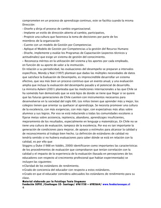 comprometen en un proceso de aprendizaje continuo, este se facilita cuando la misma
Dirección:
- Diseñe y dirija el proceso de cambio organizacional.
- Implante un estilo de dirección abierto al cambio, participativo,
- Propicie una cultura que favorezca la toma de decisiones por parte de los
miembros de la organización
- Cuente con un modelo de Gestión por Competencias
- Aplique el Modelo de Gestión por Competencias a la gestión del Recurso Humano
- Diseñe, implemente y evalúe los Programas de Capacitación (aspectos técnicos y
actitudinales) que exige un sistema de gestión del conocimiento.
- Reconozca méritos en la utilización del sistema y los aportes por cada empleado,
en función de su aporte de valor a la institución.
En relación a su periodicidad, las evaluaciones del desempeño se preparan a intervalos
específicos, Mondy y Noé (1997) plantean que dadas las múltiples necesidades de datos
que satisface la Evaluación de Desempeño, es imprescindible desarrollar un sistema
efectivo, que sea más bien un proceso continuo que un evento anual, y una evaluación
amplia que incluya la evaluación del desempeño pasado y el potencial de desarrollo.
La ministra Aylwin (2001) planteaba que las mediciones internacionales a las que Chile se
ha sometido han demostrado que se está lejos de donde se tiene que llegar si se quiere
que las futuras generaciones de Chile cuenten con instrumentos necesarios para
desenvolverse en la sociedad del siglo XXI. Los niños tienen que aprender más y mejor, los
colegios tienen que orientar su quehacer al aprendizaje. Se necesita promover una cultura
de la excelencia, con más exigencias, con más rigor, con expectativas más altas sobre
alumnos y sus logros. Por eso se está induciendo a todas las comunidades escolares a
fijarse metas sobre asistencia, repitencia, abandono, aprendizajes insuficientes,
mejoramiento de los resultados, especialmente en lenguaje y matemáticas. En Chile no se
tiene una cultura de evaluación, tampoco de la excelencia. Por eso es tan importante la
generación de condiciones para mejorar, de apoyos y estímulos para alcanzar la calidad y
de reconocimiento al trabajo bien hecho. La definición de estándares de calidad no
tendría sentido si no hubiera evaluaciones para saber dónde se está en relación con la
calidad, es por ello que:
Stiggins y Duke (1988 en Valdés, 2000) identificaron como importantes las características
de los procedimientos de evaluación que comprobaron que tenían correlación con la
calidad y el impacto de la experiencia de la evaluación (basada en percepciones de los
educadores con respecto al crecimiento profesional que habían experimentado) se
incluyen las siguientes:
• Claridad de los estándares de rendimiento.
• Grado de conciencia del educador con respecto a estos estándares.
• Grado en que el educador considera adecuados los estándares de rendimiento para su
clase.
Material elaborado por la Psicóloga Tania Stegmann
Fundación SEPEC /Cienfuegos 52- Santiago/ 6961750 – 6982664/ www.fundacionsepec.cl
4
 