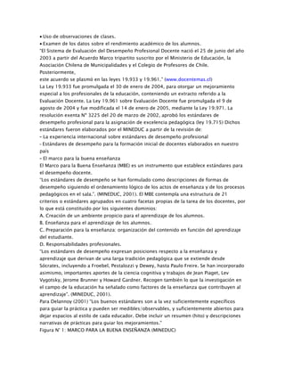 • Uso de observaciones de clases.
• Examen de los datos sobre el rendimiento académico de los alumnos.
“El Sistema de Evaluación del Desempeño Profesional Docente nació el 25 de junio del año
2003 a partir del Acuerdo Marco tripartito suscrito por el Ministerio de Educación, la
Asociación Chilena de Municipalidades y el Colegio de Profesores de Chile.
Posteriormente,
este acuerdo se plasmó en las leyes 19.933 y 19.961.” (www.docentemas.cl)
La Ley 19.933 fue promulgada el 30 de enero de 2004, para otorgar un mejoramiento
especial a los profesionales de la educación, conteniendo un extracto referido a la
Evaluación Docente. La Ley 19.961 sobre Evaluación Docente fue promulgada el 9 de
agosto de 2004 y fue modificada el 14 de enero de 2005, mediante la Ley 19.971. La
resolución exenta Nº 3225 del 20 de marzo de 2002, aprobó los estándares de
desempeño profesional para la asignación de excelencia pedagógica (ley 19.715) Dichos
estándares fueron elaborados por el MINEDUC a partir de la revisión de:
- La experiencia internacional sobre estándares de desempeño profesional
- Estándares de desempeño para la formación inicial de docentes elaborados en nuestro
país
- El marco para la buena enseñanza
El Marco para la Buena Enseñanza (MBE) es un instrumento que establece estándares para
el desempeño docente.
“Los estándares de desempeño se han formulado como descripciones de formas de
desempeño siguiendo el ordenamiento lógico de los actos de enseñanza y de los procesos
pedagógicos en el sala.”. (MINEDUC, 2001). El MBE contempla una estructura de 21
criterios o estándares agrupados en cuatro facetas propias de la tarea de los docentes, por
lo que está constituido por los siguientes dominios:
A. Creación de un ambiente propicio para el aprendizaje de los alumnos.
B. Enseñanza para el aprendizaje de los alumnos.
C. Preparación para la enseñanza: organización del contenido en función del aprendizaje
del estudiante.
D. Responsabilidades profesionales.
“Los estándares de desempeño expresan posiciones respecto a la enseñanza y
aprendizaje que derivan de una larga tradición pedagógica que se extiende desde
Sócrates, incluyendo a Froebel, Pestalozzi y Dewey, hasta Paulo Freire. Se han incorporado
asimismo, importantes aportes de la ciencia cognitiva y trabajos de Jean Piaget, Lev
Vygotsky, Jerome Brunner y Howard Gardner. Recogen también lo que la investigación en
el campo de la educación ha señalado como factores de la enseñanza que contribuyen al
aprendizaje”. (MINEDUC, 2001).
Para Delannoy (2001) “Los buenos estándares son a la vez suficientemente específicos
para guiar la práctica y pueden ser medibles/observables, y suficientemente abiertos para
dejar espacios al estilo de cada educador. Debe incluir un resumen (hito) y descripciones
narrativas de prácticas para guiar los mejoramientos.”
Figura N° 1: MARCO PARA LA BUENA ENSEÑANZA (MINEDUC)
 
