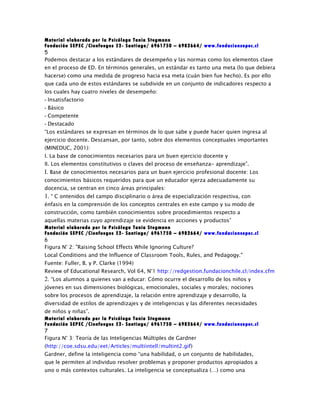 Material elaborado por la Psicóloga Tania Stegmann
Fundación SEPEC /Cienfuegos 52- Santiago/ 6961750 – 6982664/ www.fundacionsepec.cl
5
Podemos destacar a los estándares de desempeño y las normas como los elementos clave
en el proceso de ED. En términos generales, un estándar es tanto una meta (lo que debiera
hacerse) como una medida de progreso hacia esa meta (cuán bien fue hecho). Es por ello
que cada uno de estos estándares se subdivide en un conjunto de indicadores respecto a
los cuales hay cuatro niveles de desempeño:
- Insatisfactorio
- Básico
- Competente
- Destacado
“Los estándares se expresan en términos de lo que sabe y puede hacer quien ingresa al
ejercicio docente. Descansan, por tanto, sobre dos elementos conceptuales importantes
(MINEDUC, 2001):
I. La base de conocimientos necesarios para un buen ejercicio docente y
II. Los elementos constitutivos o claves del proceso de enseñanza- aprendizaje”.
I. Base de conocimientos necesarios para un buen ejercicio profesional docente: Los
conocimientos básicos requeridos para que un educador ejerza adecuadamente su
docencia, se centran en cinco áreas principales:
1. “ C ontenidos del campo disciplinario o área de especialización respectiva, con
énfasis en la comprensión de los conceptos centrales en este campo y su modo de
construcción, como también conocimientos sobre procedimientos respecto a
aquellas materias cuyo aprendizaje se evidencia en acciones y productos”
Material elaborado por la Psicóloga Tania Stegmann
Fundación SEPEC /Cienfuegos 52- Santiago/ 6961750 – 6982664/ www.fundacionsepec.cl
6
Figura N° 2: "Raising School Effects While Ignoring Culture?
Local Conditions and the Influence of Classroom Tools, Rules, and Pedagogy."
Fuente: Fuller, B. y P. Clarke (1994)
Review of Educational Research, Vol 64, N°1 http://redgestion.fundacionchile.cl/index.cfm
2. “Los alumnos a quienes van a educar: Cómo ocurre el desarrollo de los niños y
jóvenes en sus dimensiones biológicas, emocionales, sociales y morales; nociones
sobre los procesos de aprendizaje, la relación entre aprendizaje y desarrollo, la
diversidad de estilos de aprendizajes y de inteligencias y las diferentes necesidades
de niños y niñas”.
Material elaborado por la Psicóloga Tania Stegmann
Fundación SEPEC /Cienfuegos 52- Santiago/ 6961750 – 6982664/ www.fundacionsepec.cl
7
Figura N° 3: Teoría de las Inteligencias Múltiples de Gardner
(http://coe.sdsu.edu/eet/Articles/multiintell/multint2.gif)
Gardner, define la inteligencia como “una habilidad, o un conjunto de habilidades,
que le permiten al individuo resolver problemas y proponer productos apropiados a
uno o más contextos culturales. La inteligencia se conceptualiza (…) como una
 