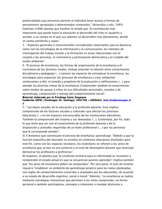 potencialidad cuya presencia permite al individuo tener acceso a formas de
pensamiento apropiadas a determinados contenidos.” (Arancibia y cols, 1997)
Goleman (1996) plantea que Gardner le señaló que “la contribución más
importante que puede hacer la educación al desarrollo del niño es ayudarlo a
acceder a un campo en el que sus talentos se desarrollen más plenamente, donde
se sienta satisfecho y capaz.”
3. “ Aspectos generales o instrumentales considerados importantes para la docencia,
como son las tecnologías de la información y la comunicación, los métodos de
investigación del trabajo escolar y la formación en áreas relacionadas con el
respeto a las personas, la convivencia y participación democrática y el cuidado del
medio ambiente”.
4. “El proceso de enseñanza, las formas de organización de la enseñanza y el
currículum de los distintos niveles. Incluye entender la relación entre conocimiento
disciplinario y pedagogía (…) conocer las maneras de conceptuar la enseñanza, las
estrategias para organizar los procesos de enseñanza y crear ambientes
conducentes a ello; el sentido y propósito de la evaluación y calificaciones (…) para
atender las distintas metas de la enseñanza. Comprender también el conocimiento
sobre modos de apoyar a niños en sus dificultades personales, sociales y de
aprendizaje, comprensión y manejo del comportamiento social”.
Material elaborado por la Psicóloga Tania Stegmann
Fundación SEPEC /Cienfuegos 52- Santiago/ 6961750 – 6982664/ www.fundacionsepec.cl
8
5. “ Las bases sociales de la educación y la profesión docente. Esto implica
comprensión de los factores sociales y culturales que afectan los procesos
educativos (…) en los espacios estructurados de las instituciones educativas.
También la comprensión del sistema y sus demandas (…). Contempla, por fin, todo
lo que tiene que ver con el conocimiento de la profesión docente y de la
disposición y actitudes requeridas de un buen profesional (….) por las personas
que le corresponde atender”.
II. E lementos que constituyen el proceso de enseñanza-aprendizaje: “Debido a que la
función específica del educador es enseñar en contextos educativos diseñados para
este fin, como son los espacios escolares, los estándares se refieren a los actos de
enseñanza que se dan en ese contexto y al nivel de desempeño docente que necesitan
demostrar los profesores y profesoras”.
Al respecto, se plantea que “la condición primaria para su efectividad es reconocer y
comprender el estado actual en que se encuentran quienes aprenden” implica también
que “los actos de enseñanza deben ser preparados”. Por otra parte, el acto de enseñar
requiere “establecer un ambiente de aprendizaje propicio para las metas planteadas,
con reglas de comportamientos conocidas y aceptadas por los educandos, de acuerdo
a su estado de desarrollo cognitivo, social y moral.” Además, “La enseñanza se realiza
mediante estrategias interactivas que permiten a los niños comprender, en forma
personal y también participativa, concepto y relaciones o manejar destrezas y
 