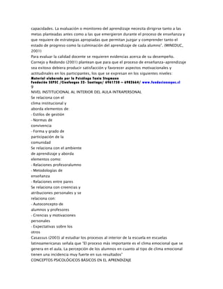 capacidades. La evaluación o monitoreo del aprendizaje necesita dirigirse tanto a las
metas planteadas antes como a las que emergieron durante el proceso de enseñanza y
que requiere de estrategias apropiadas que permitan juzgar y comprender tanto el
estado de progreso como la culminación del aprendizaje de cada alumno”. (MINEDUC,
2001)
Para evaluar la calidad docente se requieren evidencias acerca de su desempeño.
Cornejo y Redondo (2001) plantean que para que el proceso de enseñanza-aprendizaje
sea exitoso debiera producir satisfacción y favorecer aspectos motivacionales y
actitudinales en los participantes, los que se expresan en los siguientes niveles:
Material elaborado por la Psicóloga Tania Stegmann
Fundación SEPEC /Cienfuegos 52- Santiago/ 6961750 – 6982664/ www.fundacionsepec.cl
9
NIVEL INSTITUCIONAL AL INTERIOR DEL AULA INTRAPERSONAL
Se relaciona con el
clima institucional y
aborda elementos de:
- Estilos de gestión
- Normas de
convivencia
- Forma y grado de
participación de la
comunidad
Se relaciona con el ambiente
de aprendizaje y aborda
elementos como:
- Relaciones profesoralumno
- Metodologías de
enseñanza
- Relaciones entre pares
Se relaciona con creencias y
atribuciones personales y se
relaciona con:
- Autoconcepto de
alumnos y profesores
- Crencias y motivaciones
personales
- Expectativas sobre los
otros
Casassus (2003) al estudiar los procesos al interior de la escuela en escuelas
latinoamericanas señala que “El proceso más importante es el clima emocional que se
genera en el aula. La percepción de los alumnos en cuanto al tipo de clima emocional
tienen una incidencia muy fuerte en sus resultados”
CONCEPTOS PSICOLÓGICOS BÁSICOS EN EL APRENDIZAJE
 