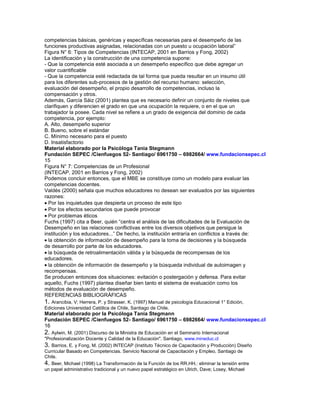 competencias básicas, genéricas y específicas necesarias para el desempeño de las
funciones productivas asignadas, relacionadas con un puesto u ocupación laboral”
Figura N° 6: Tipos de Competencias (INTECAP, 2001 en Barrios y Fong, 2002)
La identificación y la construcción de una competencia supone:
- Que la competencia esté asociada a un desempeño específico que debe agregar un
valor cuantificable
- Que la competencia esté redactada de tal forma que pueda resultar en un insumo útil
para los diferentes sub-procesos de la gestión del recurso humano: selección,
evaluación del desempeño, el propio desarrollo de competencias, incluso la
compensación y otros.
Además, García Sáiz (2001) plantea que es necesario definir un conjunto de niveles que
clarifiquen y diferencien el grado en que una ocupación la requiere, o en el que un
trabajador la posee. Cada nivel se refiere a un grado de exigencia del dominio de cada
competencia, por ejemplo:
A. Alto, desempeño superior
B. Bueno, sobre el estándar
C. Mínimo necesario para el puesto
D. Insatisfactorio
Material elaborado por la Psicóloga Tania Stegmann
Fundación SEPEC /Cienfuegos 52- Santiago/ 6961750 – 6982664/ www.fundacionsepec.cl
15
Figura N° 7: Competencias de un Profesional
(INTECAP, 2001 en Barrios y Fong, 2002)
Podemos concluir entonces, que el MBE se constituye como un modelo para evaluar las
competencias docentes.
Valdés (2000) señala que muchos educadores no desean ser evaluados por las siguientes
razones:
  Por las inquietudes que despierta un proceso de este tipo
  Por los efectos secundarios que puede provocar
  Por problemas éticos
Fuchs (1997) cita a Beer, quién “centra el análisis de las dificultades de la Evaluación de
Desempeño en las relaciones conflictivas entre los diversos objetivos que persigue la
institución y los educadores...” De hecho, la institución entraría en conflictos a través de:
  la obtención de información de desempeño para la toma de decisiones y la búsqueda
de desarrollo por parte de los educadores.
  la búsqueda de retroalimentación válida y la búsqueda de recompensas de los
educadores.
  la obtención de información de desempeño y la búsqueda individual de autoimagen y
recompensas.
Se producen entonces dos situaciones: evitación o postergación y defensa. Para evitar
aquello, Fuchs (1997) plantea diseñar bien tanto el sistema de evaluación como los
métodos de evaluación de desempeño.
REFERENCIAS BIBLIOGRÁFICAS
1. Arancibia, V; Herrera, P. y Strasser, K. (1997) Manual de psicología Educacional 1° Edición,
Ediciones Universidad Católica de Chile, Santiago de Chile.
Material elaborado por la Psicóloga Tania Stegmann
Fundación SEPEC /Cienfuegos 52- Santiago/ 6961750 – 6982664/ www.fundacionsepec.cl
16
2. Aylwin, M. (2001) Discurso de la Ministra de Educación en el Seminario Internacional
"Profesionalización Docente y Calidad de la Educación". Santiago, www.mineduc.cl
3. Barrios, E. y Fong, M. (2002) INTECAP (Instituto Técnico de Capacitación y Producción) Diseño
Curricular Basado en Competencias. Servicio Nacional de Capacitación y Empleo, Santiago de
Chile.
4. Beer, Michael (1998) La Transformación de la Función de los RR.HH.: eliminar la tensión entre
un papel administrativo tradicional y un nuevo papel estratégico en Ulrich, Dave; Losey, Michael
 