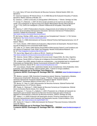 R. y Lake, Gerry. El Futuro de la Dirección de Recursos Humanos. Editorial Gestión 2000, S.A.
Barcelona.
5. Casanova Casanova, Mª Antonia Giroux. H. A (1999) Manual De Evaluación Educativa, 5ª edición,
Barcelona, Madrid. Editorial La Muralla, S.A.
6. Casassus, J. (2003) La Escuela y la (des)igualdad LOM Ediciones, 1° Edición, Santiago de Chile
7. Cornejo, R. y Redondo, J. (2001) El clima escolar percibido por los alumnos de enseñanza
media. Una investigación en algunos liceos de la Región Metropolitana Revista Última Década N°
15, pp. 11-52, Centro de Investigación y Difusión Poblacional de Achupallas, Viñas del Mar,
Chile.
8. Delannoy, F. (2001) Profesionalismo Docente y Aseguramiento de la Calidad de la Enseñanza.
Ponencia de la Consultora Internacional en Educación. Seminario Internacional “Profesionalismo
Docente y Calidad de la Educación”. Santiago.
http://www.mineduc.cl/zonas/profesores/seminario/
9. Del Campo, Rodrigo. (2000, enero) ¿Cuáles son sus Competencias? Volumen 1, nº 29, Carrera
Profesional, http://www.micarrera.net/articulos.shtml
10. Dessler, G. (1996) Administración de Personal, Editorial Prentice-Hall Hispanoamericana, S.A. 6ª
Edición, México.
11. Fuchs, Claudio. (1997) Sistema de Evaluación y Mejoramiento de Desempeño. Revista El Diario,
Escuela de Negocios de la Universidad Adolfo Ibáñez.
12. Fuller, B. y P. Clarke (1994) Raising School Effects While Ignoring Culture? Local Conditions and
the Influence of Classroom Tools, Rules, and Pedagogy. Review of Educational Research, Vol
64, N°1 http://redgestion.fundacionchile.cl/index.cfm
13. García Sáiz, Miguel (s/f) Lo último en RR.HH.: Gestión por Competencias.
http://www.canalwork.com/recursoshumanos/ultimo/index.html
14. Goleman, Daniel (1996) La Inteligencia Emocional Javier Vergara Editor, Bs. Aires, Argentina.
15. Goleman, Daniel (2002) La Práctica de la Inteligencia Emocional Editorial Kairós, 15° Edición
16. Le Boterf, Guy (2000, agosto) G estión por competencias: ¿ una necesidad para la competitividad?
Entrevistado por Daniela Mora, Revista Conocimiento & Dirección (C&D), Publicación de
Recursos Humanos. Edición Nº 33. www.conocimientoydireccion.com
17. Levy-Leboyer, Claude (1997, septiembre) Gestión de las Competencias. Cómo Analizarlas, Cómo
Evaluarlas, Cómo Desarrollarlas. Editorial Gestión 2000, 1ª edición en lengua castellana.
Material elaborado por la Psicóloga Tania Stegmann
Fundación SEPEC /Cienfuegos 52- Santiago/ 6961750 – 6982664/ www.fundacionsepec.cl
17
18. Mertens, Leonard. (1996, Diciembre) Competencia Laboral: Sistemas, Surgimiento y Modelos.
Publicaciones Cinterfor/OIT, Montevideo, Uruguay, 1ª Edición. Trabajo presentado en el
seminario internacional "Formación basada en competencia laboral: situación actual y
perspectivas". Guanajuato (México) (mimeo) (Año 7, Nº 2, p.19).
19. Mondy, R. Y Noe, R. (1997) Administración De Recursos Humanos. Editorial Prentice-Hall
Hispanoamericana, S.A. 6ª Edición, México.
20. Pereda, S. Y Berrocal, F. (1999) Gestión de Recursos Humanos por Competencias. Editorial
Centro de Estudios Ramón Areces, S.A., España.
21. Stegmann, T; Troncoso, R. y Gallardo, V. (2001) Proposición de un Modelo de Evaluación de
Desempeño para la Gestión Actual de los Recursos Humanos tesis para optar al Grado de
Magíster en Administración y Dirección de Recursos Humanos, USACH, Santiago de Chile.
22. Valdés V., H. (2000) Evaluación del Desempeño docente. Ponencia presentada por Cuba.
Encuentro Iberoamericano sobre Evaluación del Desempeño docente. Ciudad de México, 23 al
25 de mayo. http://www.campus-oei.org/de/rifad01.htm
23. Werther W. Y Davis K. (1989) Administración De Personal Y Recursos Humanos. Editorial Mc
Graw-Hill, México.
Material elaborado por la Psicóloga Tania Stegmann
Fundación SEPEC /Cienfuegos 52- Santiago/ 6961750 – 6982664/ www.fundacionsepec.cl
18
 