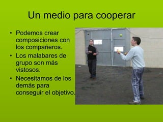 Un medio para cooperar Podemos crear composiciones con los compañeros. Los malabares de grupo son más vistosos. Necesitamos de los demás para conseguir el objetivo. 