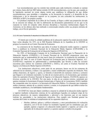 Las recomendaciones que los comités han emitido para cada institución evaluada se cuentan
por cientos, hasta abril de 2003 habían emitido 42,548 recomendaciones, con las que, aun cuando en
la legislación nacional no existe alguna norma que establezca la obligación de que dichas
recomendaciones sean atendidas o cumplidas, se ha favorecido la mejoría y el desarrollo de las
instituciones y de la educación superior en su conjunto, en esto coinciden las instituciones, la
ANUIES, la SEP y los propios comités.
       Un producto importante de la labor de los Comités, al llegar a cubrir una proporción elevada
de su universo de trabajo, ha sido la elaboración de documentos panorámicos en los que se ha
expuesto la visión de conjunto sobre diversas disciplinas y funciones institucionales (figura 9).
Asimismo, en los últimos años han realizado o comisionado estudios sobre sus propios métodos de
trabajo, con el fin de optimarlos.


2.1.2. El Centro Nacional de Evaluación de la Educación (CENEVAL)


        El interés por evaluar la calidad académica de la educación superior ha estado presente desde
hace varias décadas. En 1971, en la XIII Reunión Ordinaria de la Asamblea de la ANUIES se
propuso la creación de un Centro Nacional de Exámenes.
       La conciencia de los beneficios que daría el evaluar la educación media superior y superior
llevó a establecer la Comisión Nacional de la Educación Media Superior (CONAEMS) y la
Comisión Nacional de Evaluación de la Educación Superior (CONAEVA).
       En 1993, el Secretariado Conjunto de la Coordinación Nacional para la Planeación de la
Educación Superior (CONPES) y el Consejo Nacional de la ANUIES propusieron crear una
institución que se responsabilice de esta nueva línea de evaluación: la evaluación de resultados. A
principios de 1994, se creó el Centro Nacional de Evaluación para la Educación Superior, A.C.
(CENEVAL), organismo no gubernamental y autofinanciable, que llevaría a cabo las acciones
necesarias para realizar los exámenes (EXANI-II y EGEL), así como el Examen Nacional de
Ingreso a la Educación Media Superior (EXANI-I).
        Las instituciones educativas, como parte de sus procesos, hacen uso de los exámenes de
admisión de los alumnos, evalúan a sus egresados y tienen establecidos requisitos de titulación. Para
ambas situaciones, de ingreso y egreso, se fomenta el desarrollo de exámenes externos y comunes
que lleguen a ser exámenes nacionales. La idea de un examen previo a la licenciatura, que sustenten
todos los aspirantes (Examen Nacional de Ingreso a la Educación Superior, EXANI-II), aparece en
diversos acuerdos de la ANUIES. Por otra parte, la idea de un examen externo, sustentado por
quienes terminan la licenciatura (Examen General para el Egreso de la Licenciatura, EGEL) también
fue compartida entre los rectores y la Secretaría de Educación Pública. Un elemento que comparten
ambos exámenes, además de su carácter externo y común, es la propuesta de que deben evaluar los
resultados académicos y las habilidades fundamentales.
        El CENEVAL tiene por objeto contribuir a mejorar la calidad de la educación media superior
y superior mediante evaluaciones externas de los aprendizajes logrados en cualquier etapa de los
procesos educativos, de manera independiente y adicional a las funciones que en esa materia
realizan las autoridades y las instituciones educativas. Para cumplir esta finalidad general las
acciones del Centro se orientan al cumplimiento de los siguientes objetivos:
            •   Diseñar, elaborar, aplicar y calificar exámenes, y otros procedimientos de evaluación
                educativa, con el fin de evaluar los resultados logrados por los estudiantes que, por
                ejemplo, aspiran a ingresar a la educación media superior y superior, así como a los
                egresados de la educación superior y a quienes aspiran a estudios de posgrado.


                                                                                                  12
 