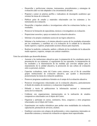 •   Desarrollar y perfeccionar sistemas, instrumentos, procedimientos y estrategias de
               evaluación cada vez más adaptados a las circunstancias del país.
           •   Proponer y poner en práctica perfiles e indicadores de desempeño académico que
               orienten las tareas de evaluación.
           •   Publicar guías de estudio y materiales relacionados con los exámenes y los
               instrumentos de evaluación.
           •   Desarrollar e impulsar estudios e investigaciones sobre las evaluaciones hechas y sus
               resultados.
           •   Promover la formación de especialistas, técnicos e investigadores en evaluación.
           •   Proporcionar asesorías y apoyo en materia de evaluación educativa.
           •   Informar a los propios estudiantes acerca de sus logros educativos.
           •   Informar a las instituciones y al sistema educativo acerca de los resultados alcanzados
               por los estudiantes, y contribuir así a la evaluación de la calidad de la educación
               media superior y superior, propiciando acciones eficaces para mejorarla.
           •   Realizar la medición, evaluación, análisis y difusión de los resultados de la educación
               media superior y superior, siempre con carácter estadístico.

Entre las actividades que desarrolla destaca:
            •   Asesorar a las instituciones educativas para: la preparación de los estudiantes para la
                presentación de sus exámenes, el seguimiento de sus egresados, la interpretación de
                los resultados y la determinación de las medidas que conviene adoptar para el
                mejoramiento de la calidad educativa, la promoción de una cultura de evaluación
                entre su personal, etcétera.
           •   Capacitar evaluadores, tanto del Centro como externos, con el fin de consolidar
               grupos institucionales de evaluación educativa, que ayuden a desconcentrar
               posteriormente las tareas de evaluación académica.
           •   Promover programas académicos formales en el campo de la evaluación educativa.
           •   Promover investigaciones relacionadas con la evaluación educativa, particularmente
               el diseño de estudios de monitoreo y evaluaciones longitudinales.
           •   Difundir a través de publicaciones la información nacional e internacional
               acerca de la evaluación.
           •   Colaborar con organizaciones internacionales en la realización de estudios
               comparativos relacionados con el objeto del Centro.
           •   Organizar y participar en cursos, seminarios, foros, congresos y otros programas
               relacionados con el objeto del Centro.
           •   Experimentar con medios telemáticos para probar otras modalidades de evaluación,
               capacitación, prestación de servicios, etcétera.
           •   Establecer convenios con colegios de profesionales y otros organismos interesados en
               desarrollar exámenes y sistemas de evaluación en algunas áreas especializadas.



                                                                                                    13
 