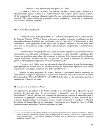 •Fortalecer la base documental y bibliográfica del Centro.
        De 1994 a la fecha el CENEVAL ha aplicado 496,353 exámenes para el ingreso a la
educación media superior (EXANI-I) y 279,850 exámenes para el ingreso a nivel superior (EXANI-
II). La respuesta del sistema de educación superior ha sido variable, mientras algunas instituciones
tienen el EGEL como requisito de graduación, en otras es opcional, y otras más lo recomiendan
selectivamente a algunos egresados



2.1.3. El Padrón Nacional de Posgrado



        El Padrón Nacional de Posgrado (PNP) es la vertiente del Programa para el Fortalecimiento
del Posgrado Nacional (PFPN) en la que se reconoce a aquellos programas consolidados que han
alcanzado parámetros de calidad para clasificarlos como de "Alto Nivel" o "Competentes a Nivel
Internacional". Estos programas reciben apoyos que les permita asegurar su calidad, tales como
becas para sus estudiantes de tiempo completo y para actualizar o complementar su infraestructura,
entre otros.
        La evaluación de estos programas está a cargo de comités de pares de las diferentes áreas de
conocimiento, los cuales están conformados por reconocidos expertos nacionales y extranjeros. Los
criterios que se utilizan para evaluar a los programas se refieren a de los insumos que los conforman:
cuerpos académicos, infraestructura, etc.; sus procesos: los planes y programas de estudio; su
gestión, y de sus productos: egresados, producción académica, etc.
        El registro en el Padrón tiene una vigencia de cinco años durante la cual las instituciones
deben presentar un informe anual. La información sobre las instituciones registradas en el Padrón
está disponible en la página electrónica de la SEP y del CONACYT.
        Además de estos programas de alcance nacional e institucional existen programas de
financiamiento a proyectos especiales o a la producción individual, tales como el Sistema Nacional
de Investigadores (SNI), el CONACYT y el COSNET, todos ellos son de naturaleza competitiva,
mediante una evaluación por pares.


2.2. Antecedentes de la acreditación en México

Las repercusiones del trabajo de los CIEES, aunadas a las necesidades de la educación superior
mexicana, las derivadas tanto de su crecimiento y desarrollo, como de los compromisos
internacionales20, hacían cada vez más pertinente la aplicación de procesos de evaluación para la
acreditación de programas académicos y de instituciones educativas, es decir, trascender de la
evaluación diagnóstica hacia la acreditación. En este contexto se inscribió el acuerdo de la ANUIES
de impulsar el Sistema Nacional de Evaluación y Acreditación de la Educación Superior (XXIX
Asamblea General, Guanajuato, 28-30 de septiembre de 1998).


20
     En el TLC se asentó que “Las Partes alentarán a los organismos pertinentes en sus respectivos territorios a elaborar
     normas y criterios mutuamente aceptables para el otorgamiento de licencias y certificados a los prestadores de
     servicios profesionales.”, y que podrán elaborarse en relación con la acreditación de escuelas o programas
     académicos (tomo I, p. 243).


                                                                                                                      14
 