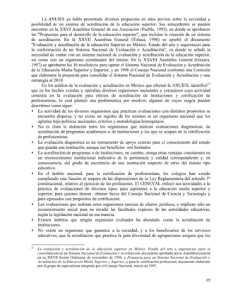 La ANUIES ya había presentado diversas propuestas en años previos sobre la necesidad y
posibilidad de un sistema de acreditación de la educación superior. Sus antecedentes se pueden
encontrar en la XXVI Asamblea General de esa Asociación (Puebla, 1995), en donde se aprobaron
las "Propuestas para el desarrollo de la educación superior", que incluían la creación de un sistema
de acreditación. En la XXVII Asamblea General (Toluca, 1996) se aprobó el documento
"Evaluación y acreditación de la educación Superior en México. Estado del arte y sugerencias para
la conformación de un Sistema Nacional de Evaluación y Acreditación", en donde se señaló la
necesidad de contar con un sistema nacional de evaluación y acreditación de la educación superior,
así como con un organismo coordinador del mismo. En la XXVIII Asamblea General (Oaxaca,
1997) se aprobaron los 16 resolutivos para operar el Sistema Nacional de Evaluación y Acreditación
de la Educación Media Superior y Superior, y en 1998 el Consejo Nacional conformó una Comisión
que elaboraría la propuesta para consolidar el Sistema Nacional de Evaluación y Acreditación y una
estrategia al 2010.
      En los análisis de la evaluación y acreditación en México que efectuó la ANUIES, identificó21
que en los hechos existían y operaban diversos organismos nacionales y extranjeros cuya actividad
consistía en la evaluación para efectos de acreditación de instituciones y certificación de
profesionistas, lo cual planteó una problemática por resolver, algunos de cuyos rasgos pueden
describirse como sigue:
• La actividad de los diversos organismos que practican evaluaciones con distintos propósitos se
    encuentra dispersa, y no existe un registro de los mismos ni un organismo nacional que los
    aglutine bajo políticas nacionales, criterios y metodologías homogéneos.
• No es clara la distinción entre los organismos que realizan evaluaciones diagnósticas, de
    acreditación de programas académicos o de instituciones y los que se ocupan de la certificación
    de profesionistas.
• La evaluación diagnóstica es un instrumento de apoyo externo para el conocimiento del estado
    que guarda una institución, aunque sus beneficios son limitados.
• La acreditación de programas o de instituciones, en cambio, otorga otras ventajas consistentes en
    un reconocimiento institucional indicativo de la pertinencia y calidad correspondiente y, en
    consecuencia, del grado de excelencia de una institución respecto de otras del mismo tipo
    educativo.
• En el ámbito nacional, para la certificación de profesionistas, los colegios han venido
    cumpliendo esta función al amparo de las disposiciones de la Ley Reglamentaria del artículo 5º
    constitucional, relativo al ejercicio de las profesiones. El CENEVAL enfocó sus actividades a la
    práctica de evaluaciones de diversos tipos: para aspirantes a la educación media superior y
    superior, para quienes desean obtener becas del Consejo Nacional de Ciencia y Tecnología y
    para egresados con propósitos de certificación.
• Las evaluaciones que realizan estos organismos carecen de efectos jurídicos, e implican sólo un
    reconocimiento social para no invadir las facultades expresas de las autoridades educativas,
    según la legislación nacional en esa materia.
• Existen ámbitos que ningún organismo evaluador ha abordado, como la acreditación de
    instituciones.
• No existe un organismo que garantice a la sociedad, y a los beneficiarios de los servicios
    educativos, que la acreditación que practica la gran diversidad de agrupaciones asegura que los

21
     La evaluación y acreditación de la educación superior en México. Estado del arte y sugerencias para la
     consolidación de un Sistema Nacional de Evaluación y Acreditación, documento aprobado por la Asamblea General
     en su XXVII Sesión Ordinaria, de noviembre de 1996; y Propuesta para un Sistema Nacional de Evaluación y
     Acreditación de la Educación Media Superior y Superior, y para la certificación profesional, documento elaborado
     por el grupo de especialistas integrado por el Consejo Nacional, marzo de 1997.


                                                                                                                  15
 