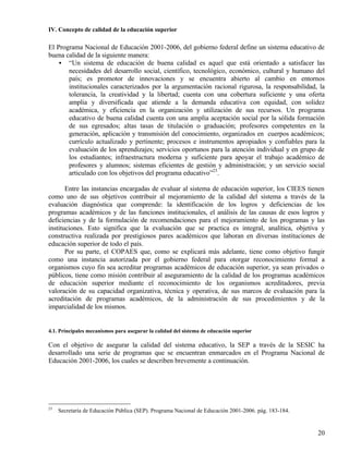 IV. Concepto de calidad de la educación superior

El Programa Nacional de Educación 2001-2006, del gobierno federal define un sistema educativo de
buena calidad de la siguiente manera:
    • “Un sistema de educación de buena calidad es aquel que está orientado a satisfacer las
       necesidades del desarrollo social, científico, tecnológico, económico, cultural y humano del
       país; es promotor de innovaciones y se encuentra abierto al cambio en entornos
       institucionales caracterizados por la argumentación racional rigurosa, la responsabilidad, la
       tolerancia, la creatividad y la libertad; cuenta con una cobertura suficiente y una oferta
       amplia y diversificada que atiende a la demanda educativa con equidad, con solidez
       académica, y eficiencia en la organización y utilización de sus recursos. Un programa
       educativo de buena calidad cuenta con una amplia aceptación social por la sólida formación
       de sus egresados; altas tasas de titulación o graduación; profesores competentes en la
       generación, aplicación y transmisión del conocimiento, organizados en cuerpos académicos;
       currículo actualizado y pertinente; procesos e instrumentos apropiados y confiables para la
       evaluación de los aprendizajes; servicios oportunos para la atención individual y en grupo de
       los estudiantes; infraestructura moderna y suficiente para apoyar el trabajo académico de
       profesores y alumnos; sistemas eficientes de gestión y administración; y un servicio social
       articulado con los objetivos del programa educativo”23.

       Entre las instancias encargadas de evaluar al sistema de educación superior, los CIEES tienen
como uno de sus objetivos contribuir al mejoramiento de la calidad del sistema a través de la
evaluación diagnóstica que comprende: la identificación de los logros y deficiencias de los
programas académicos y de las funciones institucionales, el análisis de las causas de esos logros y
deficiencias y de la formulación de recomendaciones para el mejoramiento de los programas y las
instituciones. Esto significa que la evaluación que se practica es integral, analítica, objetiva y
constructiva realizada por prestigiosos pares académicos que laboran en diversas instituciones de
educación superior de todo el país.
       Por su parte, el COPAES que, como se explicará más adelante, tiene como objetivo fungir
como una instancia autorizada por el gobierno federal para otorgar reconocimiento formal a
organismos cuyo fin sea acreditar programas académicos de educación superior, ya sean privados o
públicos, tiene como misión contribuir al aseguramiento de la calidad de los programas académicos
de educación superior mediante el reconocimiento de los organismos acreditadores, previa
valoración de su capacidad organizativa, técnica y operativa, de sus marcos de evaluación para la
acreditación de programas académicos, de la administración de sus procedimientos y de la
imparcialidad de los mismos.


4.1. Principales mecanismos para asegurar la calidad del sistema de educación superior

Con el objetivo de asegurar la calidad del sistema educativo, la SEP a través de la SESIC ha
desarrollado una serie de programas que se encuentran enmarcados en el Programa Nacional de
Educación 2001-2006, los cuales se describen brevemente a continuación.




23
     Secretaría de Educación Pública (SEP). Programa Nacional de Educación 2001-2006. pág. 183-184.


                                                                                                      20
 