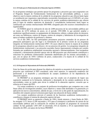 4.1.1. El Fondo para la Modernización de la Educación Superior (FOMES)

Es un programa estratégico que permite apoyar los programas y proyectos que sean congruentes con
el Programa Integral de Fortalecimiento Institucional de las universidades públicas, y cuyos
objetivos sean la mejora continua de la calidad de los programas educativos que ofrecen hasta lograr
su acreditación por organismos especializados reconocidos formalmente por el COPAES, así como
la mejora continua de la calidad de los servicios de gestión académico-administrativa que ofrecen
para el logro de estadios superiores de desarrollo y consolidación institucional, hasta lograr su
certificación por normas internacionales ISO-9000, otorgando para ello recursos extraordinarios no
regularizables.
       El FOMES apoyó la realización de más de 2,000 proyectos de las universidades públicas por
un monto de 4,574 millones de pesos, en el periodo 1995-2000, lo que permitió ampliar y
modernizar significativamente su equipamiento de laboratorios, talleres y plantas piloto de docencia,
así como sus bibliotecas, centros de lenguas, centros de cómputo y laboratorios de investigación en
apoyo al trabajo académico de profesores y alumnos.
       En el año 2001, las IES participantes presentaron proyectos emanados de un proceso de
planeación participativa que dio lugar a la formulación de la primera versión de sus programas
integrales de fortalecimiento institucional (PIFI 1.0) cuyos objetivos fueron la mejora de la calidad
de los programas educativos que ofrecen y de sus procesos de gestión. Los programas integrales de
fortalecimiento institucional y sus proyectos asociados fueron rigurosamente evaluados por comités
formados por académicos ampliamente reconocidos nacional e internacionalmente. Esta escrupulosa
evaluación y dictaminación permitió apoyar más de 400 proyectos que efectivamente contribuyen a
solucionar los problemas institucionales claramente identificados por las mismas universidades, y
que, con un apoyo de 1054.1 millones de pesos, coadyuvarán a la mejora de la calidad de los
servicios académicos institucionales.


4.1.2. El Programa de Mejoramiento del Profesorado (PROMEP)

Entre las líneas de acción para alcanzar los objetivos de mejoría se encuentra la de promover que los
proyectos que conforman el PIFI consideren, entre otros aspectos, la superación académica del
profesorado y el desarrollo y consolidación de cuerpos académicos en las dependencias de
educación superior.
      El PROMEP es un programa estratégico que fue creado con el propósito de lograr una
superación sustancial en la formación, dedicación y desempeño de los cuerpos académicos de las
universidades, como un medio para elevar la calidad de la educación superior, vocación que se
refuerza en el marco del PIFI.
      Un cuerpo académico es un conjunto de profesores-investigadores que comparten una o más
líneas afines de investigación (estudio), cuyos objetivos y metas están destinados a la generación y/o
aplicación de nuevos conocimientos, además de que, a través de su alto grado de especialización, los
miembros del conjunto ejercen la docencia para lograr una educación de buena calidad.
      Los cuerpos académicos proveen el sustento de las funciones académicas institucionales y
contribuyen a integrar el sistema de educación superior del país.
      El PROMEP inició su operación a finales de 1996 y desde entonces, y hasta finales de 2001,
ha otorgado 3,371 becas (2,398 nacionales y 973 para el extranjero) a profesores de carrera de las
universidades públicas para la realización de estudios de posgrado en programas de reconocida
calidad. Se han graduado 1,043 (407 en doctorado, 616 en maestría y 20 en especialidad) hasta
diciembre de 2001, con apoyo de las becas PROMEP.




                                                                                                   21
 